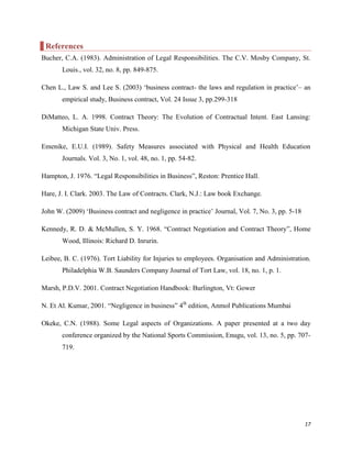 References
Bucher, C.A. (1983). Administration of Legal Responsibilities. The C.V. Mosby Company, St.
Louis., vol. 32, no. 8, pp. 849-875.
Chen L., Law S. and Lee S. (2003) „business contract- the laws and regulation in practice‟– an
empirical study, Business contract, Vol. 24 Issue 3, pp.299-318
DiMatteo, L. A. 1998. Contract Theory: The Evolution of Contractual Intent. East Lansing:
Michigan State Univ. Press.
Emenike, E.U.I. (1989). Safety Measures associated with Physical and Health Education
Journals. Vol. 3, No. 1, vol. 48, no. 1, pp. 54-82.
Hampton, J. 1976. “Legal Responsibilities in Business”, Reston: Prentice Hall.
Hare, J. I. Clark. 2003. The Law of Contracts. Clark, N.J.: Law book Exchange.
John W. (2009) „Business contract and negligence in practice‟ Journal, Vol. 7, No. 3, pp. 5-18
Kennedy, R. D. & McMullen, S. Y. 1968. “Contract Negotiation and Contract Theory”, Home
Wood, Illinois: Richard D. Inrurin.
Leibee, B. C. (1976). Tort Liability for Injuries to employees. Organisation and Administration.
Philadelphia W.B. Saunders Company Journal of Tort Law, vol. 18, no. 1, p. 1.
Marsh, P.D.V. 2001. Contract Negotiation Handbook: Burlington, Vt: Gower
N. Et Al. Kumar, 2001. “Negligence in business” 4th edition, Anmol Publications Mumbai
Okeke, C.N. (1988). Some Legal aspects of Organizations. A paper presented at a two day
conference organized by the National Sports Commission, Enugu, vol. 13, no. 5, pp. 707719.

17

 