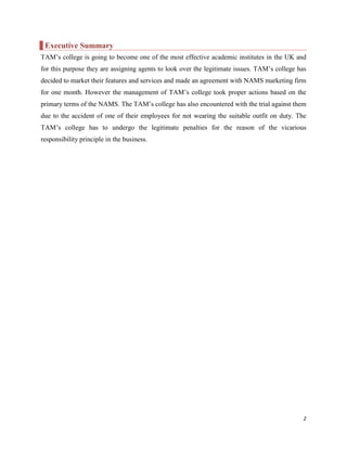 Executive Summary
TAM‟s college is going to become one of the most effective academic institutes in the UK and
for this purpose they are assigning agents to look over the legitimate issues. TAM‟s college has
decided to market their features and services and made an agreement with NAMS marketing firm
for one month. However the management of TAM‟s college took proper actions based on the
primary terms of the NAMS. The TAM‟s college has also encountered with the trial against them
due to the accident of one of their employees for not wearing the suitable outfit on duty. The
TAM‟s college has to undergo the legitimate penalties for the reason of the vicarious
responsibility principle in the business.

2

 