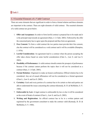Task 1
1.1 Essential Elements of a Valid Contract
There are some elements that are significant in order to form a formal relation and these elements
are important in the contract. There are eight elements of valid contract. The essential elements
of a valid contract are given below.
1. Offer and Acceptance: In order to form lawful contract a proposal has to be made and it
is the principal step towards an agreement (Hare, J. I. Clark. 2003). Followed by the offer
the concerned party has to agree upon the proposal and thus form an agreement.
2. Free Consent: To form a valid contract the two parties must provide their free consent,
else the contract will be considered as a void contract and it will be avoidable (Hampton,
J. 1976).
3. Lawful Consideration: An agreement lead to a contract when the person accepting the
offer takes choice based on some lawful consideration (Chen L., Law S. and Lee S.
2003).
4. Possibility of Performance: A valid contract should contain the prospect of performance
because if the contract cannot perform the topics then it will not be considered as a
contract (Hare, J. I. Clark. 2003).
5. Formal Relation: Alignment to make an honest confirmation, Official relation has to be
considered. Any act of casual affirmation will not be considered as a formal agreement
(Chen L., Law S. and Lee S. 2003).
6. Certainty: Each and every portion of a contract has to be certain so that each parties are
able to understand the issues concerning the contract (Kennedy, R. D. & McMullen, S. Y.
1968).
7. Enforceable by Law: A legal contract is enforceable by law or else it will be considered
as the event of break of contract (Chen L., Law S. and Lee S. 2003).
8. Writing and Registration: An official contract has to be in a written pattern and
registered by the government consultant to make the contract valid (Kennedy, R. D. &
McMullen, S. Y. 1968).

4

 