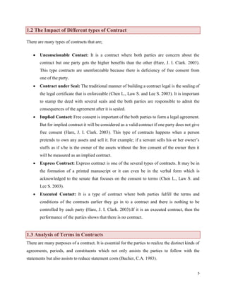 1.2 The Impact of Different types of Contract
There are many types of contracts that are;
Unconscionable Contact: It is a contract where both parties are concern about the
contract but one party gets the higher benefits than the other (Hare, J. I. Clark. 2003).
This type contracts are unenforceable because there is deficiency of free consent from
one of the party.
Contract under Seal: The traditional manner of building a contract legal is the sealing of
the legal certificate that is enforceable (Chen L., Law S. and Lee S. 2003). It is important
to stamp the deed with several seals and the both parties are responsible to admit the
consequences of the agreement after it is sealed.
Implied Contact: Free consent is important of the both parties to form a legal agreement.
But for implied contract it will be considered as a valid contract if one party does not give
free consent (Hare, J. I. Clark. 2003). This type of contracts happens when a person
pretends to own any assets and sell it. For example; if a servant sells his or her owner‟s
stuffs as if s/he is the owner of the assets without the free consent of the owner then it
will be measured as an implied contract.
Express Contract: Express contract is one of the several types of contracts. It may be in
the formation of a printed manuscript or it can even be in the verbal form which is
acknowledged to the senate that focuses on the consent to terms (Chen L., Law S. and
Lee S. 2003).
Executed Contact: It is a type of contract where both parties fulfill the terms and
conditions of the contracts earlier they go in to a contract and there is nothing to be
controlled by each party (Hare, J. I. Clark. 2003).If it is an executed contract, then the
performance of the parties shows that there is no contract.

1.3 Analysis of Terms in Contracts
There are many purposes of a contract. It is essential for the parties to realize the distinct kinds of
agreements, periods, and constituents which not only assists the parties to follow with the
statements but also assists to reduce statement costs (Bucher, C.A. 1983).
5

 