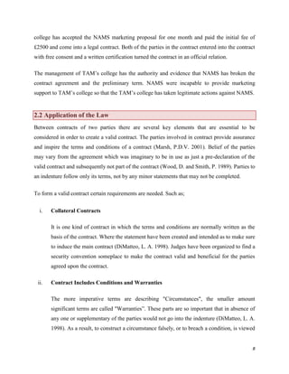 college has accepted the NAMS marketing proposal for one month and paid the initial fee of
£2500 and come into a legal contract. Both of the parties in the contract entered into the contract
with free consent and a written certification turned the contract in an official relation.
The management of TAM‟s college has the authority and evidence that NAMS has broken the
contract agreement and the preliminary term. NAMS were incapable to provide marketing
support to TAM‟s college so that the TAM‟s college has taken legitimate actions against NAMS.

2.2 Application of the Law
Between contracts of two parties there are several key elements that are essential to be
considered in order to create a valid contract. The parties involved in contract provide assurance
and inspire the terms and conditions of a contract (Marsh, P.D.V. 2001). Belief of the parties
may vary from the agreement which was imaginary to be in use as just a pre-declaration of the
valid contract and subsequently not part of the contract (Wood, D. and Smith, P. 1989). Parties to
an indenture follow only its terms, not by any minor statements that may not be completed.
To form a valid contract certain requirements are needed. Such as;
i.

Collateral Contracts
It is one kind of contract in which the terms and conditions are normally written as the
basis of the contract. Where the statement have been created and intended as to make sure
to induce the main contract (DiMatteo, L. A. 1998). Judges have been organized to find a
security convention someplace to make the contract valid and beneficial for the parties
agreed upon the contract.

ii.

Contract Includes Conditions and Warranties
The more imperative terms are describing "Circumstances", the smaller amount
significant terms are called "Warranties”. These parts are so important that in absence of
any one or supplementary of the parties would not go into the indenture (DiMatteo, L. A.
1998). As a result, to construct a circumstance falsely, or to breach a condition, is viewed

8

 