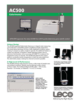 AC500
   Calorimeter




    ASTM/DIN-approved, the robust AC500 from LECO quickly determines gross calorific content.


Unique Design
The AC500 Isoperibol Calorimeter features an integral water-measuring
and combustion vessel-filling station simplifying sample preparation.
This stand-alone benchtop unit has a fully integrated circulation system,
making it compact as well as simple to operate. No additional heaters or
coolers are required. A Windows®-based operating system uses an
electronic thermometer with an accuracy of 0.0001°C to measure the
temperature every six seconds. The AC500 also features the unique
ability to constantly monitor temperature in both the outer jacket and
the calorimeter proper, making two-channel correction possible.

A High Level of Performance                                                 Combustion vessel design makes
                                                                            pre-/post-handling of samples
The AC500 achieves high precision across a wide range of sample sizes
                                                                            trouble-free.
and ambient conditions. Results may be obtained using a choice
of three modes: the traditional Regnault-Pfaundler = 20 minutes,
Precision = 8 minutes, or Predictive = 4.5 to 7.5 minutes.




                                               LECO's AC500
                                                        ®
                                               Windows -based
                                               software seamlessly
                                               manages data, report
                                               generation, LIMS
                                               compatibility, and can
                                               control up to four
                                               separate calorimeters        Optional string-ignition combustion
                                               through a single PC.         vessel provides a seamless analysis
                                                                            without fuse wire connections.




                                                                            Delivering the Right Results
 