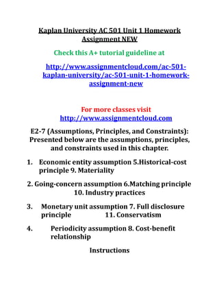 Kaplan University AC 501 Unit 1 Homework
Assignment NEW
Check this A+ tutorial guideline at
http://www.assignmentcloud.com/ac-501-
kaplan-university/ac-501-unit-1-homework-
assignment-new
For more classes visit
http://www.assignmentcloud.com
E2-7 (Assumptions, Principles, and Constraints):
Presented below are the assumptions, principles,
and constraints used in this chapter.
1. Economic entity assumption 5.Historical-cost
principle 9. Materiality
2. Going-concern assumption 6.Matching principle
10. Industry practices
3. Monetary unit assumption 7. Full disclosure
principle 11. Conservatism
4. Periodicity assumption 8. Cost-benefit
relationship
Instructions
 