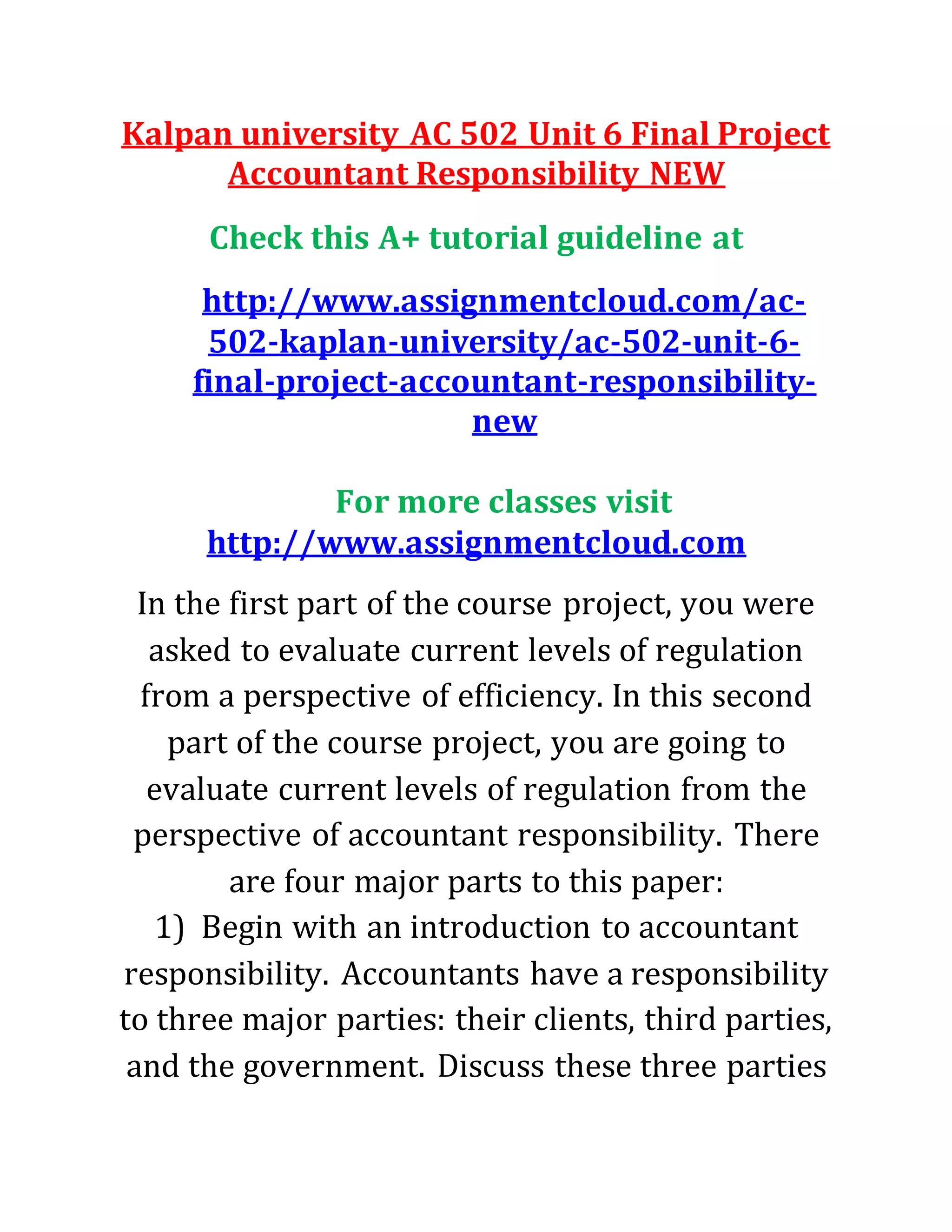 Kalpan university AC 502 Unit 6 Final Project
Accountant Responsibility NEW
Check this A+ tutorial guideline at
http://www.assignmentcloud.com/ac-
502-kaplan-university/ac-502-unit-6-
final-project-accountant-responsibility-
new
For more classes visit
http://www.assignmentcloud.com
In the first part of the course project, you were
asked to evaluate current levels of regulation
from a perspective of efficiency. In this second
part of the course project, you are going to
evaluate current levels of regulation from the
perspective of accountant responsibility. There
are four major parts to this paper:
1) Begin with an introduction to accountant
responsibility. Accountants have a responsibility
to three major parties: their clients, third parties,
and the government. Discuss these three parties
 