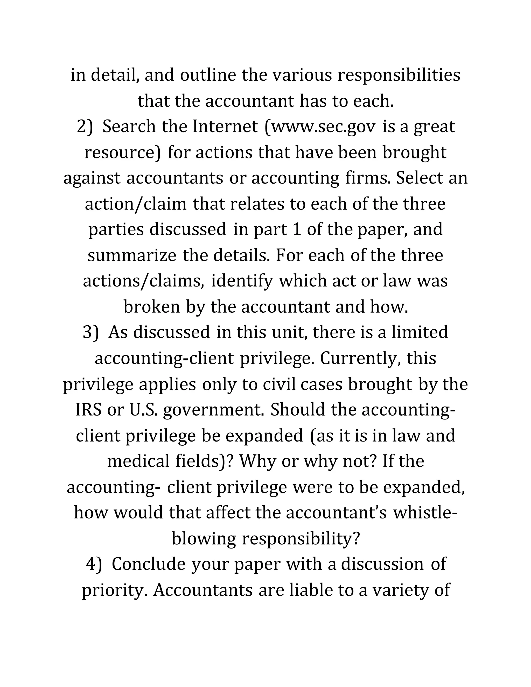 in detail, and outline the various responsibilities
that the accountant has to each.
2) Search the Internet (www.sec.gov is a great
resource) for actions that have been brought
against accountants or accounting firms. Select an
action/claim that relates to each of the three
parties discussed in part 1 of the paper, and
summarize the details. For each of the three
actions/claims, identify which act or law was
broken by the accountant and how.
3) As discussed in this unit, there is a limited
accounting-client privilege. Currently, this
privilege applies only to civil cases brought by the
IRS or U.S. government. Should the accounting-
client privilege be expanded (as it is in law and
medical fields)? Why or why not? If the
accounting- client privilege were to be expanded,
how would that affect the accountant’s whistle-
blowing responsibility?
4) Conclude your paper with a discussion of
priority. Accountants are liable to a variety of
 