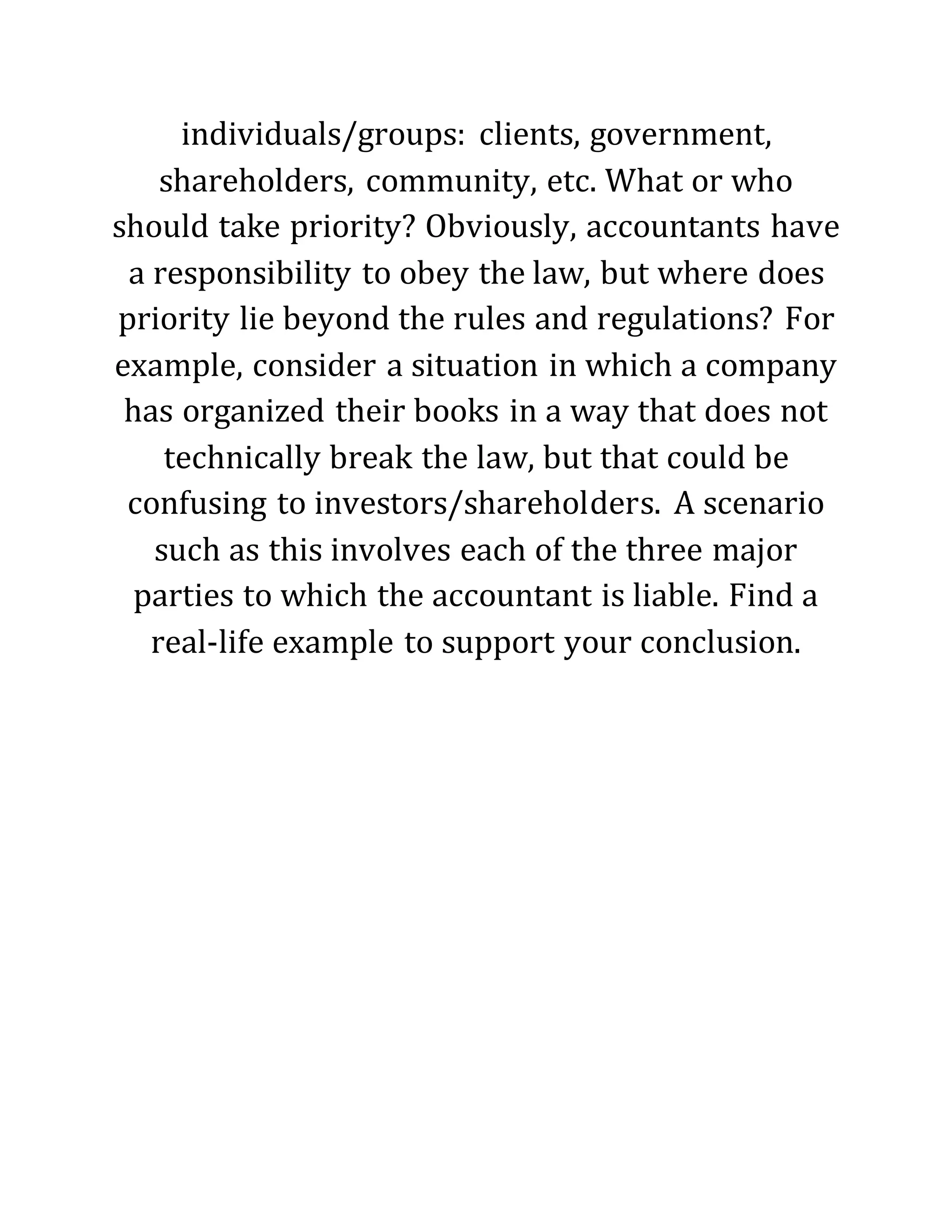 individuals/groups: clients, government,
shareholders, community, etc. What or who
should take priority? Obviously, accountants have
a responsibility to obey the law, but where does
priority lie beyond the rules and regulations? For
example, consider a situation in which a company
has organized their books in a way that does not
technically break the law, but that could be
confusing to investors/shareholders. A scenario
such as this involves each of the three major
parties to which the accountant is liable. Find a
real-life example to support your conclusion.
 
