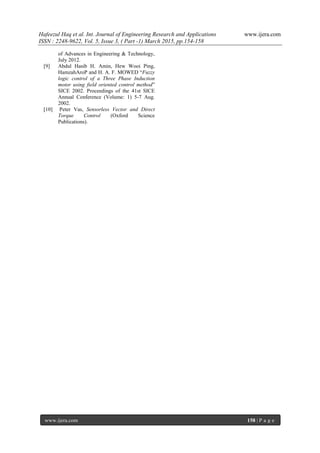 Hafeezul Haq et al. Int. Journal of Engineering Research and Applications www.ijera.com
ISSN : 2248-9622, Vol. 5, Issue 3, ( Part -1) March 2015, pp.154-158
www.ijera.com 158 | P a g e
of Advances in Engineering & Technology,
July 2012.
[9] Abdul Hasib H. Amin, Hew Wooi Ping,
HamzahAroP and H. A. F. MOWED “Fuzzy
logic control of a Three Phase Induction
motor using field oriented control method”
SICE 2002. Proceedings of the 41st SICE
Annual Conference (Volume: 1) 5-7 Aug.
2002.
[10] Peter Vas, Sensorless Vector and Direct
Torque Control (Oxford Science
Publications).
 