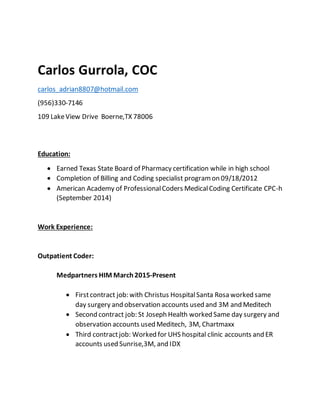 Carlos Gurrola, COC
carlos_adrian8807@hotmail.com
(956)330-7146
109 LakeView Drive Boerne,TX 78006
Education:
 Earned Texas State Board of Pharmacy certification while in high school
 Completion of Billing and Coding specialist programon 09/18/2012
 American Academy of ProfessionalCoders MedicalCoding Certificate CPC-h
(September 2014)
Work Experience:
Outpatient Coder:
Medpartners HIM March2015-Present
 Firstcontract job: with Christus HospitalSanta Rosa worked same
day surgery and observation accounts used and 3M and Meditech
 Second contract job: St Joseph Health worked Same day surgery and
observation accounts used Meditech, 3M, Chartmaxx
 Third contractjob: Worked for UHS hospital clinic accounts and ER
accounts used Sunrise,3M, and IDX
 