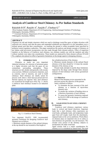 Rakshith B D Int. Journal of Engineering Research and Applications www.ijera.com
ISSN : 2248-9622, Vol. 5, Issue 5, ( Part -5) May 2015, pp.151-162
www.ijera.com 151 | P a g e
Analysis of Cantilever Steel Chimney As Per Indian Standards
Rakshith B D1
, Ranjith A2
, Sanjith J3
, Chethan G 4
1
(Post Graduate Student, Department of Civil Engineering, Adichunchanagiri Institute of Technology,
Chikmagalur, Karnataka, INDIA)
2,3,4
(Assistant Professor, Department of Civil Engineering, Adichunchanagiri Institute of Technology,
Chikmagalur, Karnataka, INDIA)
ABSTRACT
Chimneys are tall and slender structures which are used to discharge waste/flue gases at higher elevation with
sufficient exit velocity such that the gases and suspended solids(ash) are dispersed in to the atmosphere over a
defined spread such that their concentration , on reaching the ground is within acceptable limits specified by
pollution control regulatory authorities. This paper summarizes the analysis and design concepts of chimneys as
per Indian codal provisions incorporation was also made through finite element analysis. Effect of inspection
manhole on the behavior of Cantilever steel chimney, two chimney models one with the manhole and other
without manhole were taken into consideration. These models are analyzed by finite element software STAAD
Pro, emphasis also placed on effect of geometric limitations on the design aspects in designing chimney.
I. INTRODUCTION
Chimneys or stacks are very important
industrial structures for emission of poisonous gases
to a higher elevation such that the gases do not
contaminate surrounding atmosphere. These
structures are tall, slender and generally with circular
cross-sections. Different construction materials, such
as concrete, steel or masonry, are used to build
chimneys. Steel chimneys are ideally suited for
process work where a short heat-up period and low
thermal capacity are required. Also, steel chimneys
are economical for height up to 45m. Fig. 1.1 shows
a cantilever steel chimneys located in an industrial
plant.
Fig. 1.1: Cantilever Steel Chimney
Two important IS-6533: 1989 recommended
geometry limitations for designing Cantilever steel
chimneys are as follows:
i. Minimum outside diameter of the unlined chimney
at the top should be one twentieth of the height of
the cylindrical portion of the chimney.
ii. Minimum outside diameter of the unlined flared
chimney at the base should be 1.6 times the outside
diameter of the chimney at top.
Present study attempts to justify these limitations
imposed by the deign codes through finite element
analyses of steel chimneys with various geometrical
configurations.
1.1. Objectives
Based on the literature review presented in the
previous section the objective of the present
study is defined as follows:
 To formulate the base moment of the steel
chimney as a function of top-to-base
diameter ratio.
 To predict the variation of bending stress as
a function of geometry of steel chimney.
 To assess the geometry limitations imposed
by IS 6533:1989 in the design of Cantilever
steel chimney.
II. LOAD EFFECTS OF STEEL CHIMNEY
2.1 Overview
Cantilever steel chimneys experience various
loads in vertical and lateral directions. Important
loads that a steel chimney often experiences are
wind loads, earthquake loads, and temperature loads
apart from self weight, loads from the attachments,
imposed loads on the service platforms. Wind effects
on chimney plays an important role on its safety as
steel chimneys are generally very tall structures. The
circular cross section of the chimney subjects to
aerodynamic lift under wind load.
Again seismic load is a major consideration for
chimney as it is considered as natural load. This load
RESEARCH ARTICLE OPEN ACCESS
 