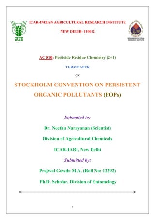 1
ICAR-INDIAN AGRICULTURAL RESEARCH INSTITUTE
NEW DELHI- 110012
AC 510: Pesticide Residue Chemistry (2+1)
TERM PAPER
ON
STOCKHOLM CONVENTION ON PERSISTENT
ORGANIC POLLUTANTS (POPs)
Submitted to:
Dr. Neethu Narayanan (Scientist)
Division of Agricultural Chemicals
ICAR-IARI, New Delhi
Submitted by:
Prajwal Gowda M.A. (Roll No: 12292)
Ph.D. Scholar, Division of Entomology
 