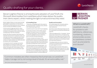 Quality drafting for your clients.
Berwin Leighton Paisner is among the early adopters of Lexis®
Draft, the
Microsoft Word toolbar from LexisNexis which helps deliver the quality
their clients expect, whilst meeting the tight turnaround times they need.
BerwinLeightonPaisnerisa multi-awardwinning,
globallegalfirm withofficesin12international
locationsand its800fee earnersworkonprojects
acrossmorethan100differentcountries.
In the course of a single year the firm, which
covers over 60 different areas of law, produces
hundreds of thousands of documents for clients,
including many FTSE 100 companies.
50percentofBLP’sbusinessiswithclientswho
havebeen withthe firm foratleastfouryears,and
astrongcommitmenttoqualityhasbeencritical
toretainingthem.Theproofreadingrequiredto
achievesuchhighstandardshastraditionallybeen
anonerous,time-consumingtask.
Consequently, the firm has been among the
early adopters of LexisDraft, the Microsoft
Word toolbar from LexisNexis which helps them
deliver the quality their clients expect, whilst
meeting the tight turnaround times they need.
A Compelling Case:
“There was a compelling case for the system to
be introduced at BLP,” says Barry Gross, Partner
in BLP Real Estate Department.
LexisDraftproveditsvaluetoBLPinjustasingleday.
In a live demonstration of the toolbar, lawyers
were given the opportunity to run LexisDraft
on their own documents. The tool quickly and
consistently highlighted areas for attention,
which could then be easily addressed.
This was consistent with research from
LexisNexis which found more than 30 per cent of
lawyers admit to “skipping” proofreading tasks to
save time, while 90 per cent of documents which
have been proofread still contain some errors.
“Thedemonstrationwasarealeyeopener-our
clientsareoftenveryhotonpresentationandin
somecasesatypographicalerrorcanalterthe
meaning.Commonmistakesareoftenmissedby
thehumaneyesoLexisDrafthelpsmanageriskby
removingalevelofdoubt.It’sanextrasafetynet.”
Quality and Innovation:
As a market leader, BLP constantly seeks to
introduce innovations that will improve
client satisfaction.
DavidWood,HeadofBusinessProjectsforthe
firm,wasquicklyconvincedthatLexisDraftwas
agoodfit.
“We are a progressive firm,” he explains. “We’ve
always been at the forefront of implementing
advances in technology and it was obvious that
LexisDraft would be an excellent addition to our
stable by reducing the risk of drafting mistakes
and improving consistency.”
“Providing a quality service to our clients is
critical to our business and at the heart of this
are quality legal documents.”
Following the demonstration there was an
overwhelmingly positive response from other
fee earners at BLP, who wanted to know when
LexisDraft would be widely available.
What is LexisDraft?
LexisDraft checks
for problems with
definitions, references,
numbering, citations;
and provides access
to LexisNexis content
such as precedents
and clauses*.
“Common mistakes are often missed by the human eye, so LexisDraft
helps manage risk by removing a level of doubt. It’s an extra safety net.”
Barry Gross, Partner, BLP Real Estate Department
*with LexisPSL subscription
 