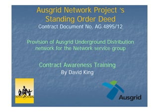 Ausgrid Network Project ‘s
Standing Order Deed
Contract Document No. AG.4895/12
Provision of Ausgrid Underground Distribution
network for the Network service group
Contract Awareness Training
By David King
 