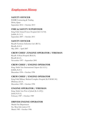 Employment History
SAFETY OFFICER
BADR Contracting & Trading
Doha, Qatar
September 2012 – October 2013
FIRE & SAFETY SUPERVISOR
King Fahd Armed Forces Hospital (K.F.A.F.H)
Jeddah, K. S. A.
September 2007 – October 2011
SAFETY OFFICER
Riyadh Furniture Industries Ltd. (R.F.I.)
Riyadh, K.S.A.
May 2005 – April 2007
CREW CHIEF /ENGINE OPERATOR / FIREMAN
Riyadh Al-Karj Hospital (R.K.H.)
Riyadh K.S.A.
November 1997 – September 2001
CREW CHIEF / ENGINE OPERATOR
King Abdul Aziz International Airport (K.A.I.A.)
Jeddah, K.S.A.
December 1994 – October 1996
CREW CHIEF / ENGINE OPERATOR
King Fahd Military Medical Complex Hospital (K.F.M.M.C.H.)
Dhahran, K.S.A.
December 1989 – October 1994
ENGINE OPERATOR / FIREMAN
King Abdul Aziz Port of Jubail (K.A.A.P.J.)
Jubail, K.S.A.)
February 1987 – October 1989
DRIVER ENGINE OPERATOR
Manila Fire Department
Sta. Mesa Sub-station # 8
March 1983 - October 1986
 