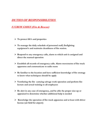 DUTIES OF RESPONSIBILITIES
F/CREW CHIEF (Fire & Rescue)
 To protect life’s and properties
 To manage the daily schedule of personnel staff, firefighting
equipment’s and maintain cleanliness of fire station.
 Respond to any emergency calls, alarm to which unit is assigned and
direct the manual operation
 Establish all records of emergency calls. Alarm movements of fire truck
apparatus and communicate to radio room
 Be familiar to the location and have sufficient knowledge of fire strategy
to know what techniques should be apply
 Ventilating the fire carrying salvage work operation and perform fire
lecture and actual training to all employees
 Be alert in any case of emergency, and be able the proper size-up or
appraised to determine whether additional help is needed
 Knowledge the operation of fire truck apparatus and at least with driver
license (air field for airport)
 