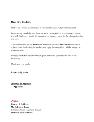 Dear Sir / Madam,
First of all, I would like thank you for the attention you had given to my letter.
I came to my knowledge that there are some vacant position in your good company
and with this letter, I would like to express my desire to apply for the job opening that
you have.
Attached herewith are my Personal Credential and other Documents may use as
reference and I’m looking forward to your reply, I am confident i will be an asset in
your company.
I hereby certify that the information given is true and correct to the best of my
knowledge.
Thank you very much,
Respectfully yours,
Ricardo P. Medina
Applicant
Note:
Contact & Address;
Ms. Arlene L. Jusay
Poblacion Street, Sta, Maria Bulacan
Mobile # 0999-6743-934
 