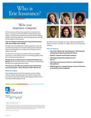 Who is
           Erie Insurance?
                           “We’re your
                       insurance company.”
At Erie Insurance we know that people have insurance for a
reason...to protect them financially if something bad should
happen. To help them get back to normal. We’ve been helping
people make things right since 1925, working side-by-side with
the best Agents in the business.
A lot can change in that many years. But at Erie Insurance,                                                                        We offer insurance through more than 9,400 local independent
well, some things never change.                                                                                                    Agents and cover more than 4.5 million autos, homes, businesses
We still live by the Golden Rule, treating people the same way                                                                     and lives.
we’d like to be treated. (That means knowing what’s right and
doing something about it.) It makes sense in business, and it
                                                                                                                                   How we stack up
makes sense in life.                                                                                                                 •		One of the “Ward’s 50® Top Performers,” Ward Group’s
                                                                                                                                        ranking based upon financial performance
We still strive to provide our Customers with as near perfect
protection, as near perfect service as is humanly possible, and to                                                                   •		Rated A+ Superior by A.M. Best Company
do so at the lowest possible cost.                                                                                                   •	 19th largest property/casualty insurer in
People say we’re a big insurance company that doesn’t act                                                                               the U.S.1
like one. That’s why our Customers recommend us to family and                                                                        •	 13th largest auto insurer in the U.S. and 3rd largest in
friends (and we appreciate every word).                                                                                                 Pennsylvania2
Erie Insurance. We offer the protection you need and the                                                                             •		484th largest U.S. corporate group, in terms of revenue,
service you expect—all at a fair price. That’s who we are.                                                                              as ranked by Fortune magazine.
What we’re about
We’re headquartered in Erie, Pennsylvania, and have offices
in Illinois, Indiana, Maryland, New York, North Carolina, Ohio,                                                                    Matt Burdick
Pennsylvania, Tennessee, Virginia, West Virginia and Wisconsin—
more than 4,300 Employees in all.
                                                                                                                                   Burdick Insurance Agency
                                                                                                                                   213 N. 4th St.
                                                                                                                                   Watertown, WI 53094




 1 Based on total lines net premiums written
 2 Based on direct premiums written

 ERIE® insurance services are provided by one or more of the following insurers: Erie Insurance Exchange, Erie Insurance
 Company, Erie Insurance Property & Casualty Company, Flagship City Insurance Company and Erie Family Life Insurance
 Company (home offices: Erie, Pennsylvania) or Erie Insurance Company of New York (home office: Rochester, New York).
 Not all companies are licensed or operate in all states. Not all products are offered in all states. Policy issuance is subject
 to eligibility criteria. Go to erieinsurance.com for company licensure and territory information.

** Life Insurance not available in New York.




AC51 4/11
 