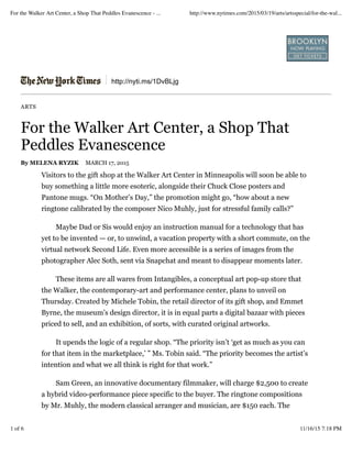 http://nyti.ms/1DvBLjg
ARTS
For the Walker Art Center, a Shop That
Peddles Evanescence
By MELENA RYZIK MARCH 17, 2015
Visitors to the gift shop at the Walker Art Center in Minneapolis will soon be able to
buy something a little more esoteric, alongside their Chuck Close posters and
Pantone mugs. “On Mother’s Day,” the promotion might go, “how about a new
ringtone calibrated by the composer Nico Muhly, just for stressful family calls?”
Maybe Dad or Sis would enjoy an instruction manual for a technology that has
yet to be invented — or, to unwind, a vacation property with a short commute, on the
virtual network Second Life. Even more accessible is a series of images from the
photographer Alec Soth, sent via Snapchat and meant to disappear moments later.
These items are all wares from Intangibles, a conceptual art pop-up store that
the Walker, the contemporary-art and performance center, plans to unveil on
Thursday. Created by Michele Tobin, the retail director of its gift shop, and Emmet
Byrne, the museum’s design director, it is in equal parts a digital bazaar with pieces
priced to sell, and an exhibition, of sorts, with curated original artworks.
It upends the logic of a regular shop. “The priority isn’t ‘get as much as you can
for that item in the marketplace,’ ” Ms. Tobin said. “The priority becomes the artist’s
intention and what we all think is right for that work.”
Sam Green, an innovative documentary filmmaker, will charge $2,500 to create
a hybrid video-performance piece specific to the buyer. The ringtone compositions
by Mr. Muhly, the modern classical arranger and musician, are $150 each. The
For the Walker Art Center, a Shop That Peddles Evanescence - ... http://www.nytimes.com/2015/03/19/arts/artsspecial/for-the-wal...
1 of 6 11/16/15 7:18 PM
 