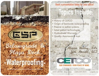Book a presentation today for your office! 
Topics Include: 
Alison Henry, BSc 
Jim Arnall, CET 
Waterproofing 
• History of CETCO 
• Origin of bentonite waterproofing 
• Passive vs active systems 
• latest patent technologies 
• Hydroshield Warranty 
• Quality Assurance & trust 
Belowgrade & 
Plaza Deck 
2727 W29th Ave, Van (604)349-3073 engsite.ca 
 