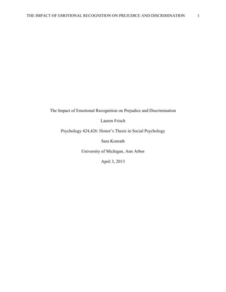 THE IMPACT OF EMOTIONAL RECOGNITION ON PREJUDICE AND DISCRIMINATION 1
The Impact of Emotional Recognition on Prejudice and Discrimination
Lauren Frisch
Psychology 424,426: Honor’s Thesis in Social Psychology
Sara Konrath
University of Michigan, Ann Arbor
April 3, 2013
 