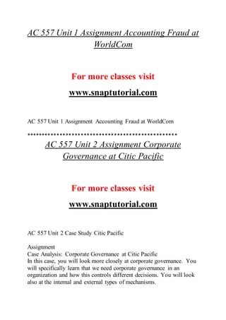AC 557 Unit 1 Assignment Accounting Fraud at
WorldCom
For more classes visit
www.snaptutorial.com
AC 557 Unit 1 Assignment Accounting Fraud at WorldCom
**************************************************
AC 557 Unit 2 Assignment Corporate
Governance at Citic Pacific
For more classes visit
www.snaptutorial.com
AC 557 Unit 2 Case Study Citic Pacific
Assignment
Case Analysis: Corporate Governance at Citic Pacific
In this case, you will look more closely at corporate governance. You
will specifically learn that we need corporate governance in an
organization and how this controls different decisions. You will look
also at the internal and external types of mechanisms.
 