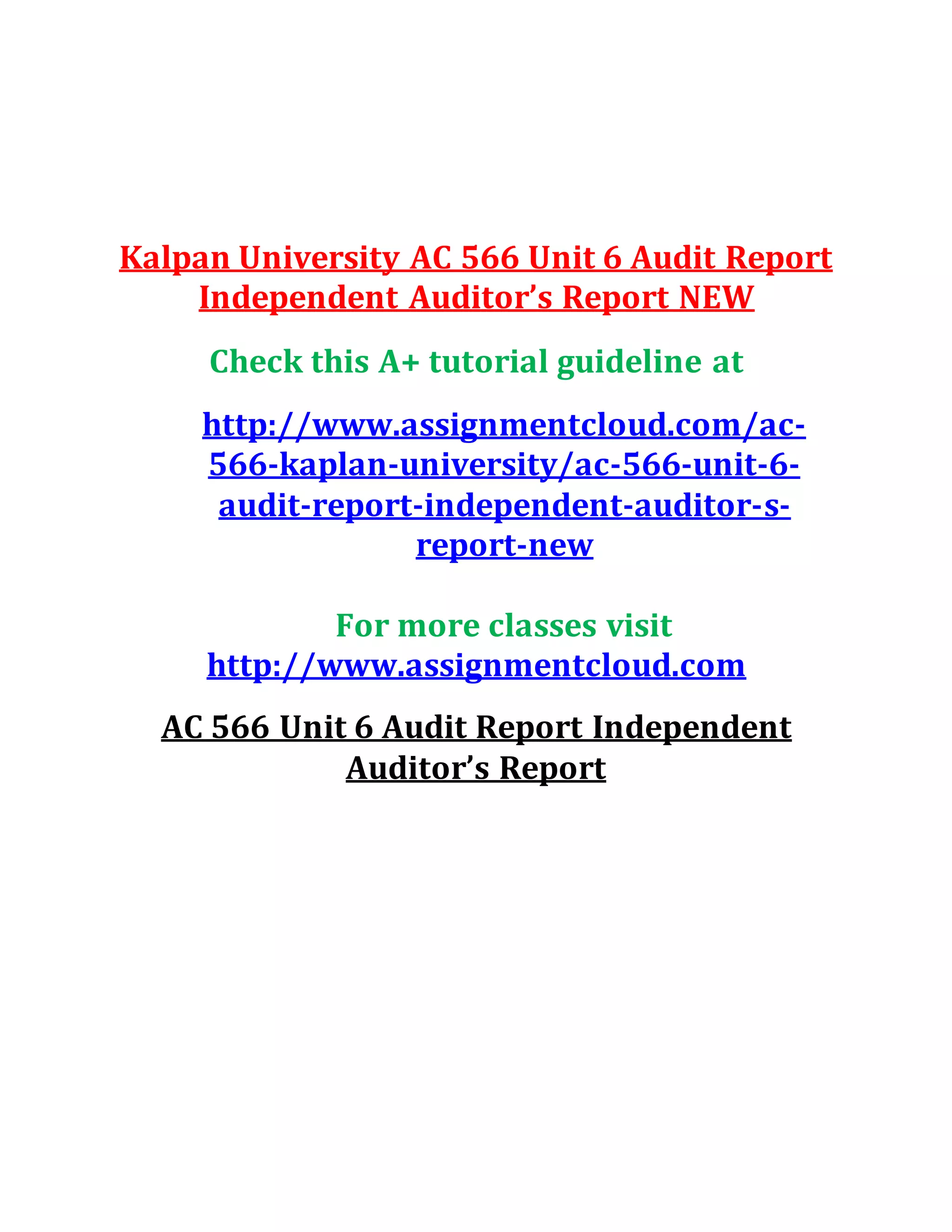 Kalpan University AC 566 Unit 6 Audit Report
Independent Auditor’s Report NEW
Check this A+ tutorial guideline at
http://www.assignmentcloud.com/ac-
566-kaplan-university/ac-566-unit-6-
audit-report-independent-auditor-s-
report-new
For more classes visit
http://www.assignmentcloud.com
AC 566 Unit 6 Audit Report Independent
Auditor’s Report
 
