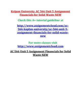 Kalpan University AC 566 Unit 5 Assignment
Financials for Solid Waste NEW
Check this A+ tutorial guideline at
http://www.assignmentcloud.com/ac-
566-kaplan-university/ac-566-unit-5-
assignment-financials-for-solid-waste-
new
For more classes visit
http://www.assignmentcloud.com
AC 566 Unit 5 Assignment Financials for Solid
Waste NEW
 