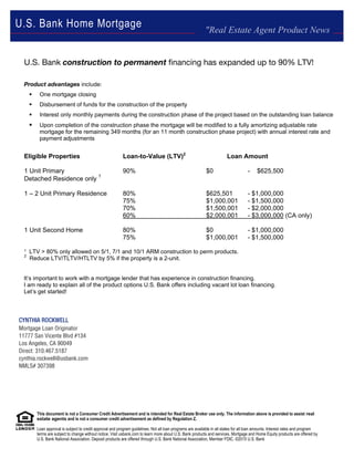 This document is not a Consumer Credit Advertisement and is intended for Real Estate Broker use only. The information above is provided to assist real
estate agents and is not a consumer credit advertisement as defined by Regulation Z.
Loan approval is subject to credit approval and program guidelines. Not all loan programs are available in all states for all loan amounts. Interest rates and program
terms are subject to change without notice. Visit usbank.com to learn more about U.S. Bank products and services. Mortgage and Home Equity products are offered by
U.S. Bank National Association. Deposit products are offered through U.S. Bank National Association, Member FDIC. ©2015 U.S. Bank
U.S. Bank construction to permanent financing has expanded up to 90% LTV!
Product advantages include:
 One mortgage closing
 Disbursement of funds for the construction of the property
 Interest only monthly payments during the construction phase of the project based on the outstanding loan balance
 Upon completion of the construction phase the mortgage will be modified to a fully amortizing adjustable rate
mortgage for the remaining 349 months (for an 11 month construction phase project) with annual interest rate and
payment adjustments
Eligible Properties Loan-to-Value (LTV)2
Loan Amount
1 Unit Primary 90% $0 - $625,500
Detached Residence only
1
1 – 2 Unit Primary Residence 80% $625,501 - $1,000,000
75% $1,000,001 - $1,500,000
70% $1,500,001 - $2,000,000
60% $2,000,001 - $3,000,000 (CA only)
1 Unit Second Home 80% $0 - $1,000,000
75% $1,000,001 - $1,500,000
¹ LTV > 80% only allowed on 5/1, 7/1 and 10/1 ARM construction to perm products.
2
Reduce LTV/TLTV/HTLTV by 5% if the property is a 2-unit.
It’s important to work with a mortgage lender that has experience in construction financing.
I am ready to explain all of the product options U.S. Bank offers including vacant lot loan financing.
Let’s get started!
"Real Estate Agent Product News
U.S. Bank Home Mortgage
CYNTHIA ROCKWELL
Mortgage Loan Originator
11777 San Vicente Blvd #134
Los Angeles, CA 90049
Direct: 310.467.5187
cynthia.rockwell@usbank.com
NMLS# 307398
 
