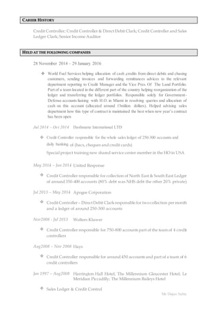 Mr Dejan Subic
CAREER HISTORY
Credit Controller; Credit Controller & Direct Debit Clark; Credit Controller and Sales
Ledger Clark; Senior Income Auditor
HELD AT THE FOLLOWING COMPANIES
28 November 2014 – 29 January 2016
 World Fuel Services helping allocation of cash ,credits from direct debits and chasing
customers, sending invoices and forwarding remittances advices to the relevant
department reporting to Credit Manager and the Vice Pres. Of The Land Portfolio.
Part of a team located in the different part of the country helping reorganization of the
ledger and transferring the ledger portfolios. Responsible solely for Government-
Defense accounts liaising with H.O. in Miami in resolving queries and allocation of
cash on this account (allocated around 13milion dollars). Helped advising sales
department how this type of contract is maintained the best when new year’s contract
has been open
Jul 2014 – Oct 2014 Daxbourne International LTD
 Credit Controller responsible for the whole sales ledger of 250-300 accounts and
daily banking of (bacs, cheques and credit cards)
Special project training new shared service center member in the HO in USA
May 2014 – Jun 2014 United Response
 Credit Controller responsible for collection of North East & South East Ledger
of around 350-400 accounts (80% debt was NHS debt the other 20% private)
Jul 2013 – May 2014 Apogee Corporation
 CreditController – DirectDebit Clarkresponsible for twocollection permonth
and a ledger of around 250-300 accounts
Nov2008 - Jul 2013 Wolters Kluwer
 Credit Controller responsible for 750-800 accounts part of the team of 4 credit
controllers
Aug2008 – Nov 2008 Hays
 Credit Controller responsible for around 450 accounts and part of a team of 6
credit controllers
Jan 1997 – Aug2008 Harrington Hall Hotel; The Millennium Gloucester Hotel; Le
Meridian Piccadilly; The Millennium Baileys Hotel
 Sales Ledger & Credit Control
 