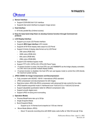 W99685FS
Publication Release Date: April 13, 2005
- 3 - Revision A4
Sensor Interface
• Support CCIR-656 8-bit YUV interface
• Supports fast serial interface to program image sensor.
Host Interface
• 8/16 bits parallel Bus (Indirect access)
Easy for base band chip( Host ) to develop Camera function through Command set
protocol.
LCD Display Interface
• Support up to dual LCD Panels interface
• Supports MCU type interface LCD module
• Supports 8/16/18-bit display data output to LCD Penal
• Support 4 kinds of display data format out to LCD Penal
− 256 colors (RGB-332)
− 4096 colors (RGB-444)
− 64k colors (RGB-565)
− 256k colors (RGB-666)
• Support LCD interface bypass mode
• Support TFT-LCD, CSTN-LCD, STN-LCD Panel Types
• If camera function is active, the host CPU can use W99685FS as the bridge (display controller)
to LCM. And it can provide multiple display buffers.
• If camera function is disabled, the host CPU can use bypass mode to control the LCM directly
for maximum power saving.
JPEG CODEC for Image Compression and Decompression
• Fully compliant with ISO/IEC 10918-1 international JPEG standard
• JPEG compression and decompression for still images
• Real-time motion JPEG (M-JPEG) compression with advanced bit rate control for live video
• JPEG baseline sequential mode in interleaved scan YcbCr(4:2:2) or YcbCr(4:2:0) format
• Support adjustable quantization table for different compression ratio
• Support smooth digital zoom
• Support JPEG re-sizing and re-encoding
Operation Modes
• Preview ModeFrame rate up to 30 fps
• Single Snapshot Mode
• Burst Snapshot Mode
− Support up to 10 frames burst snapshot at 1/30 sec interval
• Movie Mode (Motion JPEG)
− About 15 seconds recording time with 800K bytes vedio buffer at 160x120 size @ 15 fps
 