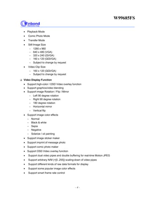 W99685FS
- 4 -
• Playback Mode
• Comic Photo Mode
• Transfer Mode
• Still Image Size
− 1280 x 960
− 640 x 480 (VGA)
− 320 x 240 (QVGA)
− 160 x 120 (QQVGA)
− Subject to change by request
• Video Clip Size
− 160 x 120 (QQVGA)
− Subject to change by request
Video Display Function
• Support high-color / OSD Video overlay function
• Support graphics/video blending
• Support image Rotation / Flip / Mirror
− Left 90 degree rotation
− Right 90 degree rotation
− 180 degree rotation
− Horizontal mirror
− Vertical flip
• Support image color effects
− Normal
− Black & white
− Sepia
− Negative
− Solarize / oil painting
• Support image sticker maker
• Support imprint of message photo
• Support comic photo maker
• Support OSD Video overlay function
• Support dual video pipes and double buffering for real-time Motion JPEG
• Support arbitrary N/M (=[0..255]) scaling-down of video pipes
• Support different kinds of raw data formats for display
• Support some popular image color effects
• Support smart frame rate control
 