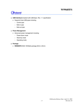 W99685FS
Publication Release Date: April 13, 2005
- 5 - Revision A4
USB InterfaceCompliant with USB Spec. Rev. 1.1 specification
• Supports three USB pipes including:
− Control pipe
− Bulk-in pipe
− Bulk-out pipe
Power Management
• Advanced power management including:
− Power-down mode
− Stand-by mode
− Operating mode
Package:
• W99685FS/ BGA 108-Balls package (8mm x 8mm)
 