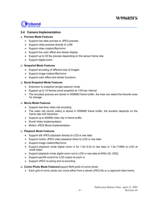 W99685FS
Publication Release Date: April 13, 2005
- 9 - Revision A4
3.4 Camera Implementation
Preview Mode Features
• Support raw data preview or JPEG preview
• Support video preview directly to LCM
• Support video rotation/flip/mirror
• Support live color effect and sticker display
• Support up to 30 fps preview depending on the sensor frame rate
• Support digital zoom
Snapshot Mode Features
• Support encoding of different size of images
• Support image rotation/flip/mirror
• Support color effect and sticker functions
Burst Snapshot Mode Features
• Extension to snapshot (single capture) mode
• Support up to 10 frames burst snapshot at 1/30 sec interval
• The encoded pictures are stored in W99685 frame buffer, the host can select the favorite ones
for storage.
Movie Mode Features
• Support real-time video clip encoding
• The video clip (dumb video) is stored in W99685 frame buffer, the duration depends on the
frame rate and resolution
• Support up to 800KB video clip in frame buffer
• Dumb Video Implementation
• Motion JPEG Movie Implementation
Playback Mode Features
• Support still JPEG playback directly to LCD or raw data
• Support motion JPEG video playback direct to LCD or raw data
• Support image rotation/flip/mirror
• Support playback mode digital zoom in for 1.0x~2.0x to raw data or 1.0x~7.999x to LCD at
small steps
• Support playback mode digital zoom out to LCD or raw data at N/M (=[0..255])
• Support pan/tilt control for LCD output at zoom in
• Support JPEG re-sizing and re-encoding
Comic Photo Mode FeaturesSupport MxN grids of comic photo
• Each grid of comic photo can come either from a stored JPEG file or a captured video frame.
 