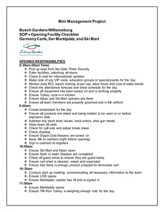 Mini Management Project
Busch GardensWilliamsburg
SOP  Opening Facility Checklist
GermanyCarts,Der Marktplatz,and Ski Mart
OPENING RESPONSIBILITIES
8:30am (Start Time)
 Pick up keys from the Gate Three Security
 Enter facilities, unlocking all doors
 Check E-mail for informational updates
 Make note of any VIP visits, education groups or special events for the day
 Review daily RCL report, looking at per cap, labor hours and cost of sales trends
 Check the attendance forecast and show schedule for the day
 Ensure all equipment has been turned on and is working properly
 Ensure Turkey cook is in kitchen
 Ensure Alpen and Ski Mart openers are there
 Ensure all team members are properly groomed and in full uniform
9:00am
 Create breaksheet for the day
 Ensure all products are dated and being rotated to be used on or before
expiration date
 Address any stock level issues, back orders, shot gun needs
 Wipe down all carts
 Check for call outs and adjust break sheet
 Check displays
 Ensure Dippin Dots freezers are turned on
 Issue tills to cashiers (right before opening)
 Sign in cashiers to registers
10:00am
 Ensure Ski Mart and Alpen open
 Ensure fresh or static displays are completed
 Check all guest areas to ensure they are guest ready
 Ensure cart shed is cleaned, swept and organized.
 Ensure that there is enough product prepped for lemonade cart
10:30am
 Conduct start up meeting, communicating all necessary information to the team
 Ensure LOD opens
 Ensure Marktplatz cashier has till and is signed in
11:00am
 Ensure Marktplatz opens
 Ensure TM from Turkey is weighing enough nuts for the day
 