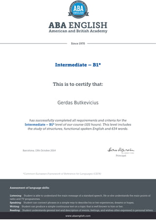 Since 1970
Intermediate – B1*
This is to certify that:
Gerdas Butkevicius
has successfully completed all requirements and criteria for the
Intermediate – B1* level of our course (101 hours). This level includes
the study of structures, functional spoken English and 634 words.
Barcelona, 13th October 2014
Principal
*Common European Framework of Reference for Languages (CEFR)
Assessment of language skills:
Listening: Student is able to understand the main message of a standard speech. He or she understands the main points of
radio and TV programmes.
Speaking: Student can connect phrases in a simple way to describe his or her experiences, dreams or hopes.
Writing: Student can produce a simple continuous text on a topic that is well known to him or her.
Reading: Student understands general text and description of events, feelings, and wishes often expressed in personal letters.
www.abaenglish.com
 