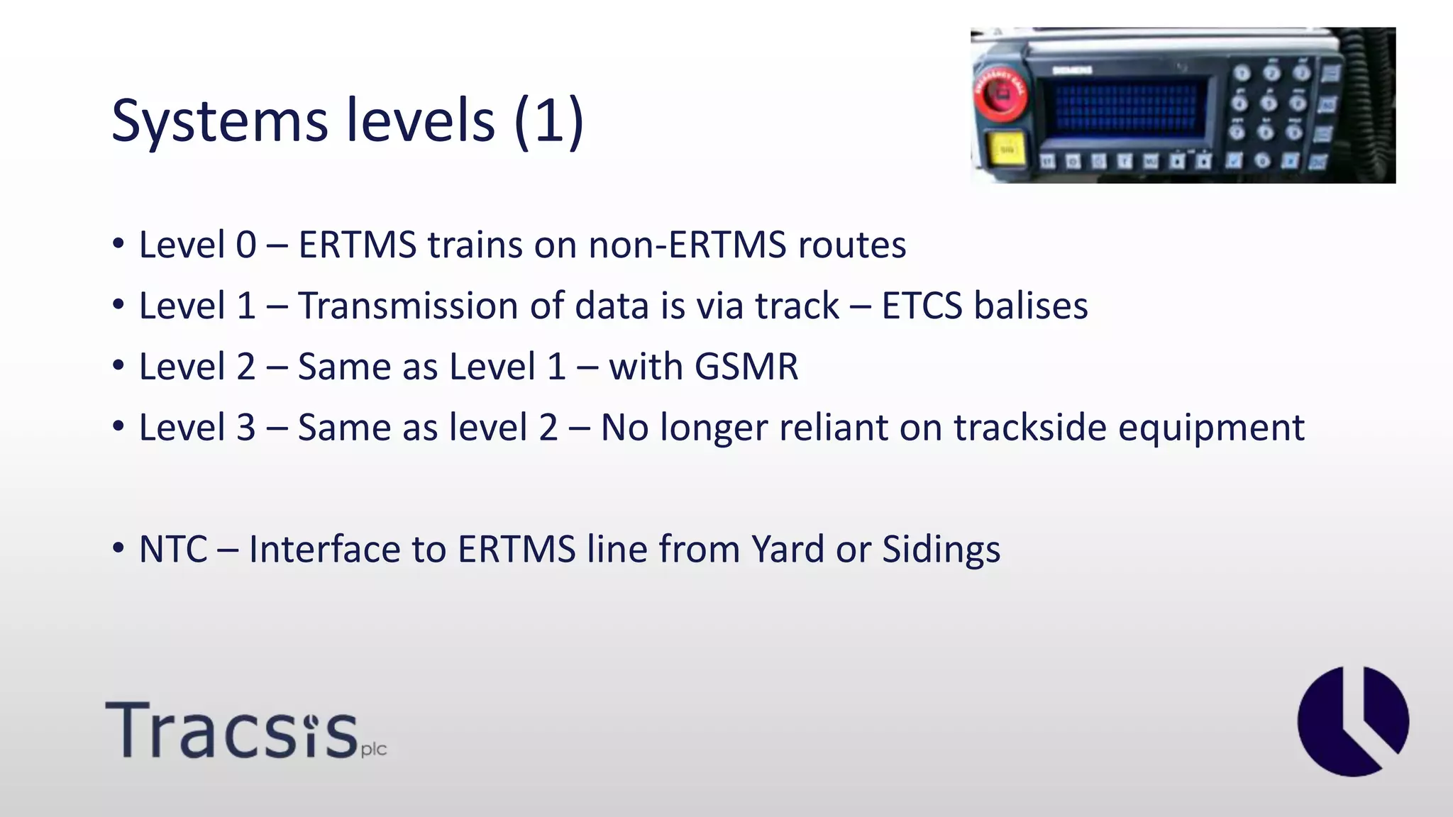 Systems levels (1)
• Level 0 – ERTMS trains on non-ERTMS routes
• Level 1 – Transmission of data is via track – ETCS balises
• Level 2 – Same as Level 1 – with GSMR
• Level 3 – Same as level 2 – No longer reliant on trackside equipment
• NTC – Interface to ERTMS line from Yard or Sidings
 