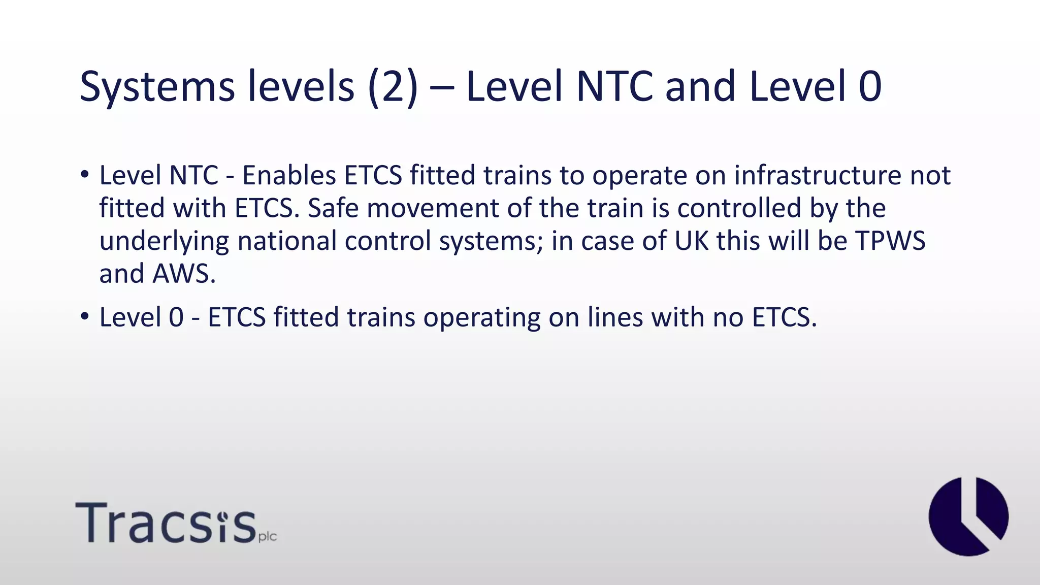 Systems levels (2) – Level NTC and Level 0
• Level NTC - Enables ETCS fitted trains to operate on infrastructure not
fitted with ETCS. Safe movement of the train is controlled by the
underlying national control systems; in case of UK this will be TPWS
and AWS.
• Level 0 - ETCS fitted trains operating on lines with no ETCS.
 