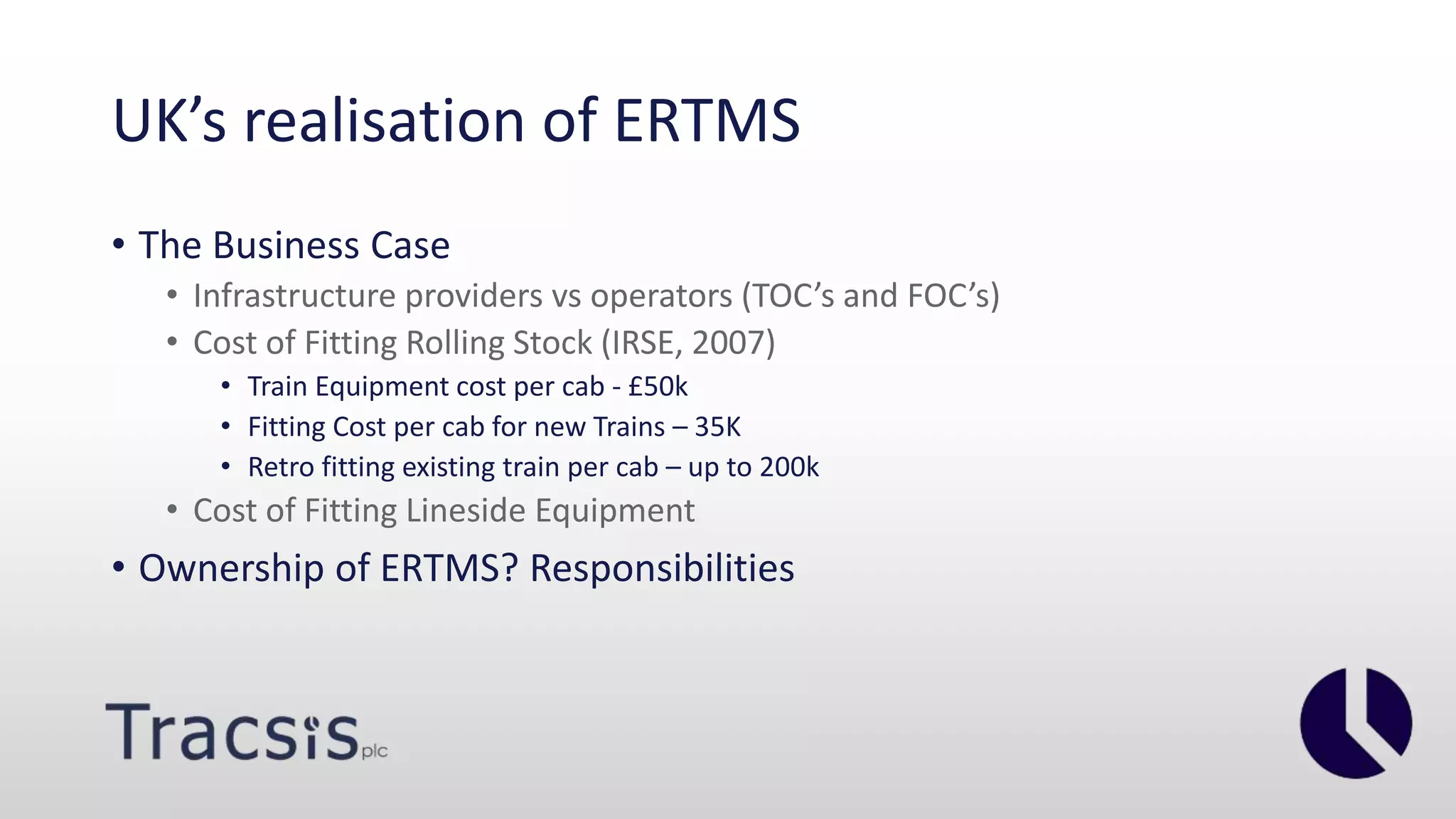 UK’s realisation of ERTMS
• The Business Case
• Infrastructure providers vs operators (TOC’s and FOC’s)
• Cost of Fitting Rolling Stock (IRSE, 2007)
• Train Equipment cost per cab - £50k
• Fitting Cost per cab for new Trains – 35K
• Retro fitting existing train per cab – up to 200k
• Cost of Fitting Lineside Equipment
• Ownership of ERTMS? Responsibilities
 