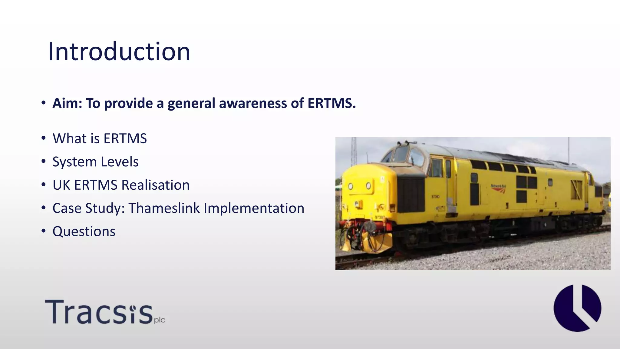Introduction
• Aim: To provide a general awareness of ERTMS.
• What is ERTMS
• System Levels
• UK ERTMS Realisation
• Case Study: Thameslink Implementation
• Questions
 