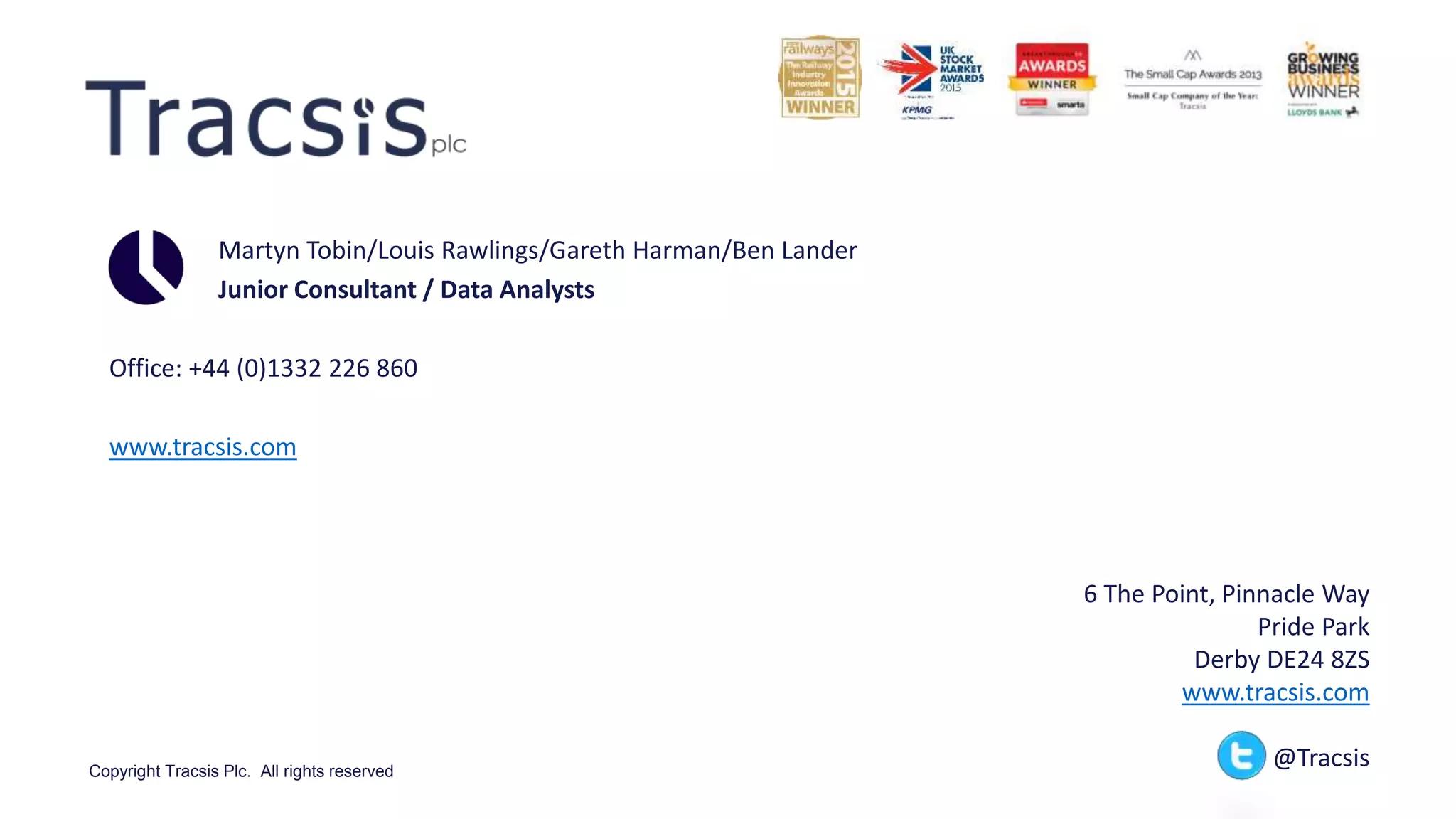 Copyright Tracsis Plc. All rights reserved
Martyn Tobin/Louis Rawlings/Gareth Harman/Ben Lander
Junior Consultant / Data Analysts
Office: +44 (0)1332 226 860
www.tracsis.com
6 The Point, Pinnacle Way
Pride Park
Derby DE24 8ZS
www.tracsis.com
@Tracsis
 