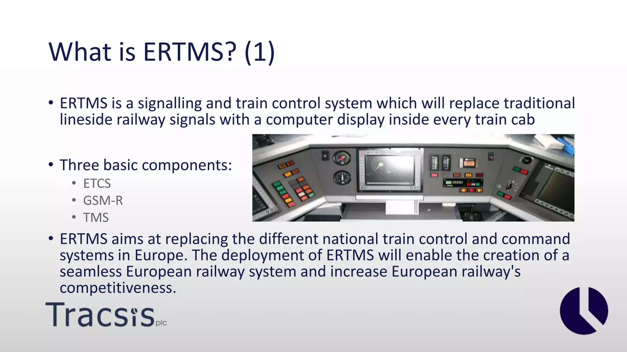 What is ERTMS? (1)
• ERTMS is a signalling and train control system which will replace traditional
lineside railway signals with a computer display inside every train cab
• Three basic components:
• ETCS
• GSM-R
• TMS
• ERTMS aims at replacing the different national train control and command
systems in Europe. The deployment of ERTMS will enable the creation of a
seamless European railway system and increase European railway's
competitiveness.
 