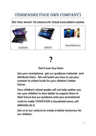 1
Vishwashi(your own company)
Do you want to educate your children using
Laptops tablets
smartphones
?
Don’t ever buy them
Use your smartphone, get our guidance materials and
distribute them. We will teach you how to use your
contacts to collect funds for your children’s better
future.
Your children’s school grades will not help neither you
nor your children to earn better to support them in
their future but our guidance and your promotional
work to make vishwashi a household name, will
definitely do it.
Join us in our venture to create a better tomorrow for
our children.
 