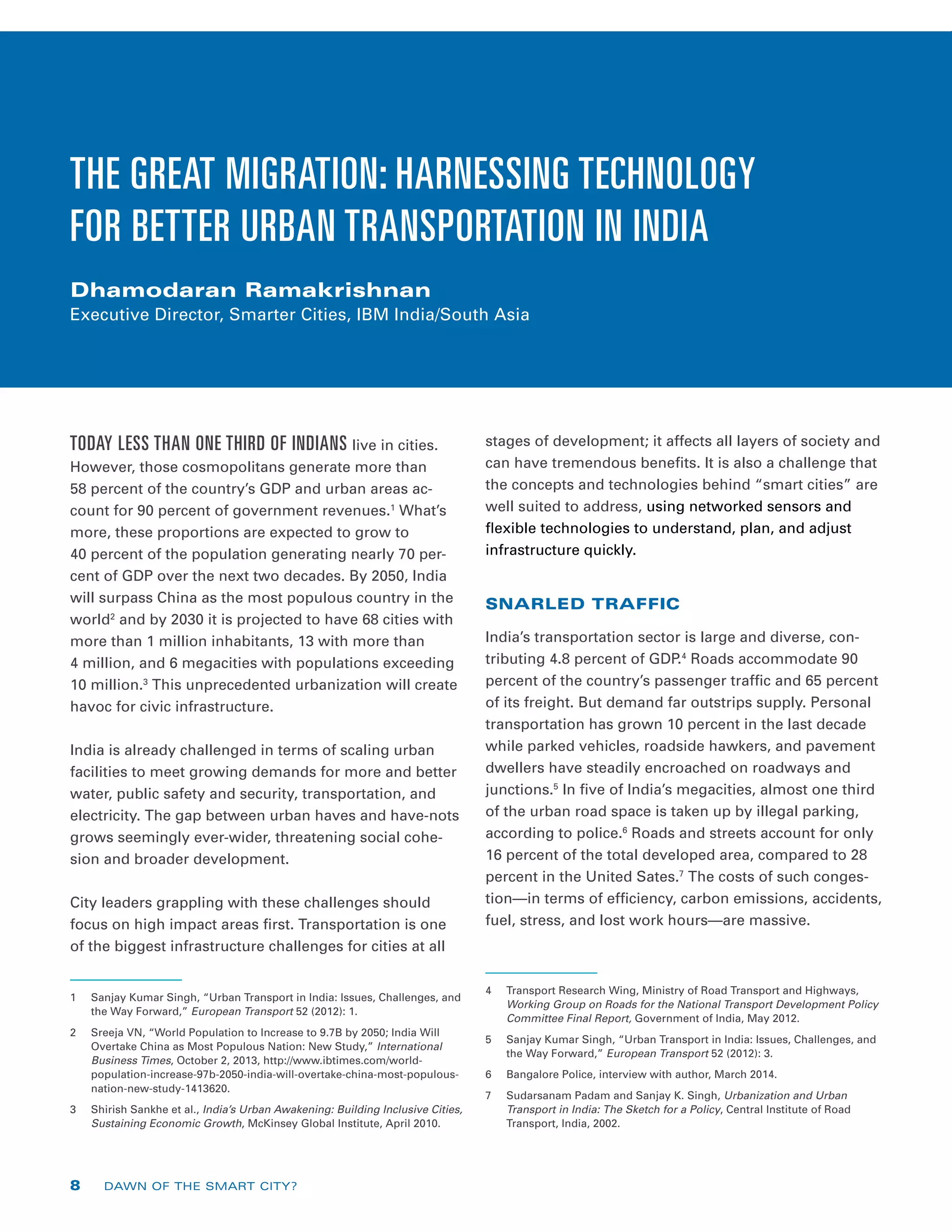 THE GREAT MIGRATION: HARNESSING TECHNOLOGY
FOR BETTER URBAN TRANSPORTATION IN INDIA
Dhamodaran Ramakrishnan
Executive Director, Smarter Cities, IBM India/South Asia
TODAY LESS THAN ONE THIRD OF INDIANS live in cities.
However, those cosmopolitans generate more than
58 percent of the country’s GDP and urban areas ac-
count for 90 percent of government revenues.1
What’s
more, these proportions are expected to grow to
40 percent of the population generating nearly 70 per-
cent of GDP over the next two decades. By 2050, India
will surpass China as the most populous country in the
world2
and by 2030 it is projected to have 68 cities with
more than 1 million inhabitants, 13 with more than
4 million, and 6 megacities with populations exceeding
10 million.3
This unprecedented urbanization will create
havoc for civic infrastructure.
India is already challenged in terms of scaling urban
facilities to meet growing demands for more and better
water, public safety and security, transportation, and
electricity. The gap between urban haves and have-nots
grows seemingly ever-wider, threatening social cohe-
sion and broader development.
City leaders grappling with these challenges should
focus on high impact areas first. Transportation is one
of the biggest infrastructure challenges for cities at all
1	 Sanjay Kumar Singh, “Urban Transport in India: Issues, Challenges, and
the Way Forward,” European Transport 52 (2012): 1.
2	 Sreeja VN, “World Population to Increase to 9.7B by 2050; India Will
Overtake China as Most Populous Nation: New Study,” International
Business Times, October 2, 2013, http://www.ibtimes.com/world-
population-increase-97b-2050-india-will-overtake-china-most-populous-
nation-new-study-1413620.
3	 Shirish Sankhe et al., India’s Urban Awakening: Building Inclusive Cities,
Sustaining Economic Growth, McKinsey Global Institute, April 2010.
stages of development; it affects all layers of society and
can have tremendous benefits. It is also a challenge that
the concepts and technologies behind “smart cities” are
well suited to address, using networked sensors and
flexible technologies to understand, plan, and adjust
infrastructure quickly.
SNARLED TRAFFIC
India’s transportation sector is large and diverse, con-
tributing 4.8 percent of GDP.4
Roads accommodate 90
percent of the country’s passenger traffic and 65 percent
of its freight. But demand far outstrips supply. Personal
transportation has grown 10 percent in the last decade
while parked vehicles, roadside hawkers, and pavement
dwellers have steadily encroached on roadways and
junctions.5
In five of India’s megacities, almost one third
of the urban road space is taken up by illegal parking,
according to police.6
Roads and streets account for only
16 percent of the total developed area, compared to 28
percent in the United Sates.7
The costs of such conges-
tion—in terms of efficiency, carbon emissions, accidents,
fuel, stress, and lost work hours—are massive.
4	 Transport Research Wing, Ministry of Road Transport and Highways,
Working Group on Roads for the National Transport Development Policy
Committee Final Report, Government of India, May 2012.
5	 Sanjay Kumar Singh, “Urban Transport in India: Issues, Challenges, and
the Way Forward,” European Transport 52 (2012): 3.
6	 Bangalore Police, interview with author, March 2014.
7	 Sudarsanam Padam and Sanjay K. Singh, Urbanization and Urban
Transport in India: The Sketch for a Policy, Central Institute of Road
Transport, India, 2002.
8 DAWN OF THE SMART CITY?
 