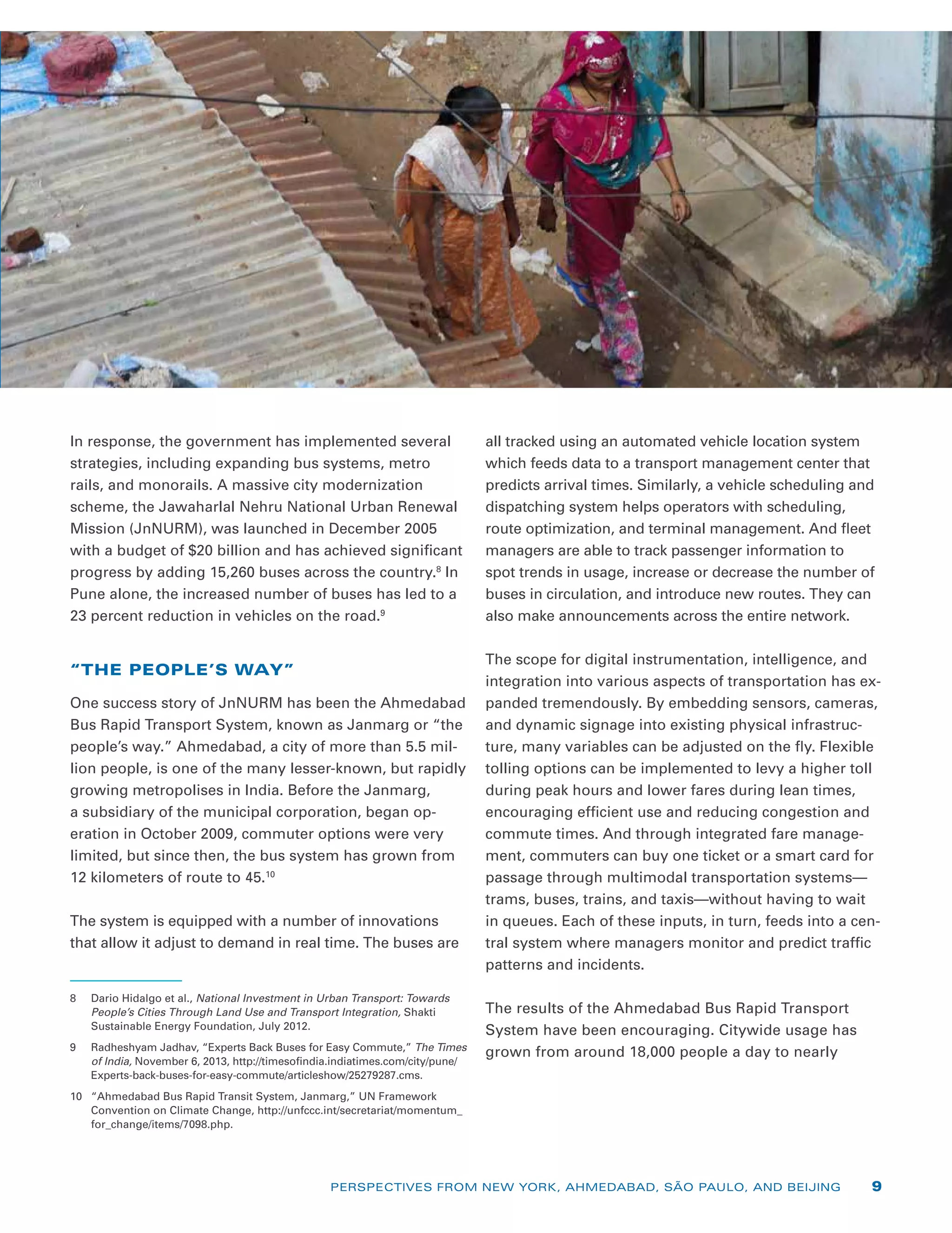 In response, the government has implemented several
strategies, including expanding bus systems, metro
rails, and monorails. A massive city modernization
scheme, the Jawaharlal Nehru National Urban Renewal
Mission (JnNURM), was launched in December 2005
with a budget of $20 billion and has achieved significant
progress by adding 15,260 buses across the country.8
In
Pune alone, the increased number of buses has led to a
23 percent reduction in vehicles on the road.9
“THE PEOPLE’S WAY”
One success story of JnNURM has been the Ahmedabad
Bus Rapid Transport System, known as Janmarg or “the
people’s way.” Ahmedabad, a city of more than 5.5 mil-
lion people, is one of the many lesser-known, but rapidly
growing metropolises in India. Before the Janmarg,
a subsidiary of the municipal corporation, began op-
eration in October 2009, commuter options were very
limited, but since then, the bus system has grown from
12 kilometers of route to 45.10
The system is equipped with a number of innovations
that allow it adjust to demand in real time. The buses are
8	 Dario Hidalgo et al., National Investment in Urban Transport: Towards
People’s Cities Through Land Use and Transport Integration, Shakti
Sustainable Energy Foundation, July 2012.
9	 Radheshyam Jadhav, “Experts Back Buses for Easy Commute,” The Times
of India, November 6, 2013, http://timesofindia.indiatimes.com/city/pune/
Experts-back-buses-for-easy-commute/articleshow/25279287.cms.
10	 “Ahmedabad Bus Rapid Transit System, Janmarg,” UN Framework
Convention on Climate Change, http://unfccc.int/secretariat/momentum_
for_change/items/7098.php.
all tracked using an automated vehicle location system
which feeds data to a transport management center that
predicts arrival times. Similarly, a vehicle scheduling and
dispatching system helps operators with scheduling,
route optimization, and terminal management. And fleet
managers are able to track passenger information to
spot trends in usage, increase or decrease the number of
buses in circulation, and introduce new routes. They can
also make announcements across the entire network.
The scope for digital instrumentation, intelligence, and
integration into various aspects of transportation has ex-
panded tremendously. By embedding sensors, cameras,
and dynamic signage into existing physical infrastruc-
ture, many variables can be adjusted on the fly. Flexible
tolling options can be implemented to levy a higher toll
during peak hours and lower fares during lean times,
encouraging efficient use and reducing congestion and
commute times. And through integrated fare manage-
ment, commuters can buy one ticket or a smart card for
passage through multimodal transportation systems—
trams, buses, trains, and taxis—without having to wait
in queues. Each of these inputs, in turn, feeds into a cen-
tral system where managers monitor and predict traffic
patterns and incidents.
The results of the Ahmedabad Bus Rapid Transport
System have been encouraging. Citywide usage has
grown from around 18,000 people a day to nearly
PERSPECTIVES FROM NEW YORK, AHMEDABAD, SÃO PAULO, AND BEIJING 9
 