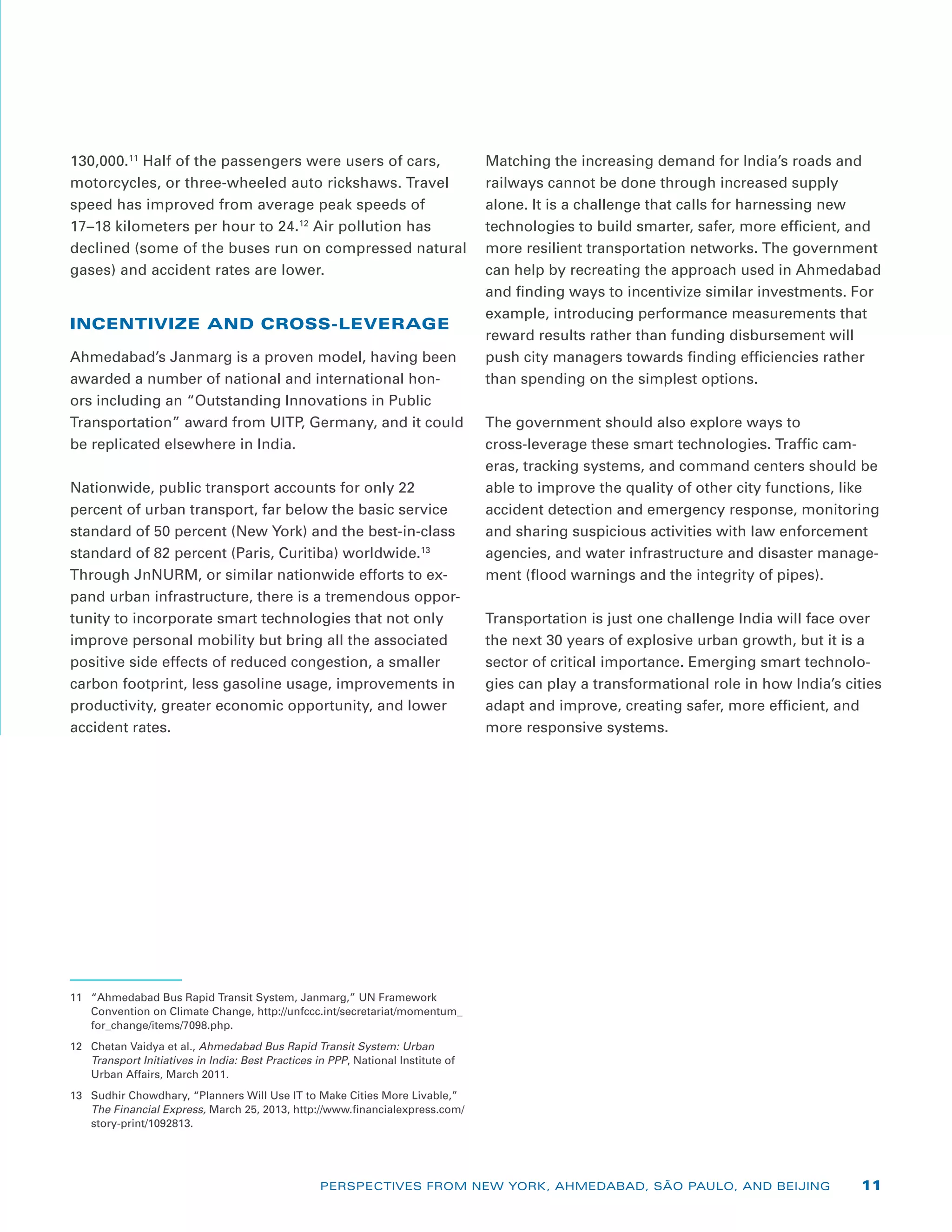 130,000.11
Half of the passengers were users of cars,
motorcycles, or three-wheeled auto rickshaws. Travel
speed has improved from average peak speeds of
17–18 kilometers per hour to 24.12
Air pollution has
declined (some of the buses run on compressed natural
gases) and accident rates are lower.
INCENTIVIZE AND CROSS-LEVERAGE
Ahmedabad’s Janmarg is a proven model, having been
awarded a number of national and international hon-
ors including an “Outstanding Innovations in Public
Transportation” award from UITP, Germany, and it could
be replicated elsewhere in India.
Nationwide, public transport accounts for only 22
percent of urban transport, far below the basic service
standard of 50 percent (New York) and the best-in-class
standard of 82 percent (Paris, Curitiba) worldwide.13
Through JnNURM, or similar nationwide efforts to ex-
pand urban infrastructure, there is a tremendous oppor-
tunity to incorporate smart technologies that not only
improve personal mobility but bring all the associated
positive side effects of reduced congestion, a smaller
carbon footprint, less gasoline usage, improvements in
productivity, greater economic opportunity, and lower
accident rates.
11	 “Ahmedabad Bus Rapid Transit System, Janmarg,” UN Framework
Convention on Climate Change, http://unfccc.int/secretariat/momentum_
for_change/items/7098.php.
12	 Chetan Vaidya et al., Ahmedabad Bus Rapid Transit System: Urban
Transport Initiatives in India: Best Practices in PPP, National Institute of
Urban Affairs, March 2011.
13	 Sudhir Chowdhary, “Planners Will Use IT to Make Cities More Livable,”
The Financial Express, March 25, 2013, http://www.financialexpress.com/
story-print/1092813.
Matching the increasing demand for India’s roads and
railways cannot be done through increased supply
alone. It is a challenge that calls for harnessing new
technologies to build smarter, safer, more efficient, and
more resilient transportation networks. The government
can help by recreating the approach used in Ahmedabad
and finding ways to incentivize similar investments. For
example, introducing performance measurements that
reward results rather than funding disbursement will
push city managers towards finding efficiencies rather
than spending on the simplest options.
The government should also explore ways to
cross-leverage these smart technologies. Traffic cam-
eras, tracking systems, and command centers should be
able to improve the quality of other city functions, like
accident detection and emergency response, monitoring
and sharing suspicious activities with law enforcement
agencies, and water infrastructure and disaster manage-
ment (flood warnings and the integrity of pipes).
Transportation is just one challenge India will face over
the next 30 years of explosive urban growth, but it is a
sector of critical importance. Emerging smart technolo-
gies can play a transformational role in how India’s cities
adapt and improve, creating safer, more efficient, and
more responsive systems.
PERSPECTIVES FROM NEW YORK, AHMEDABAD, SÃO PAULO, AND BEIJING 11
 