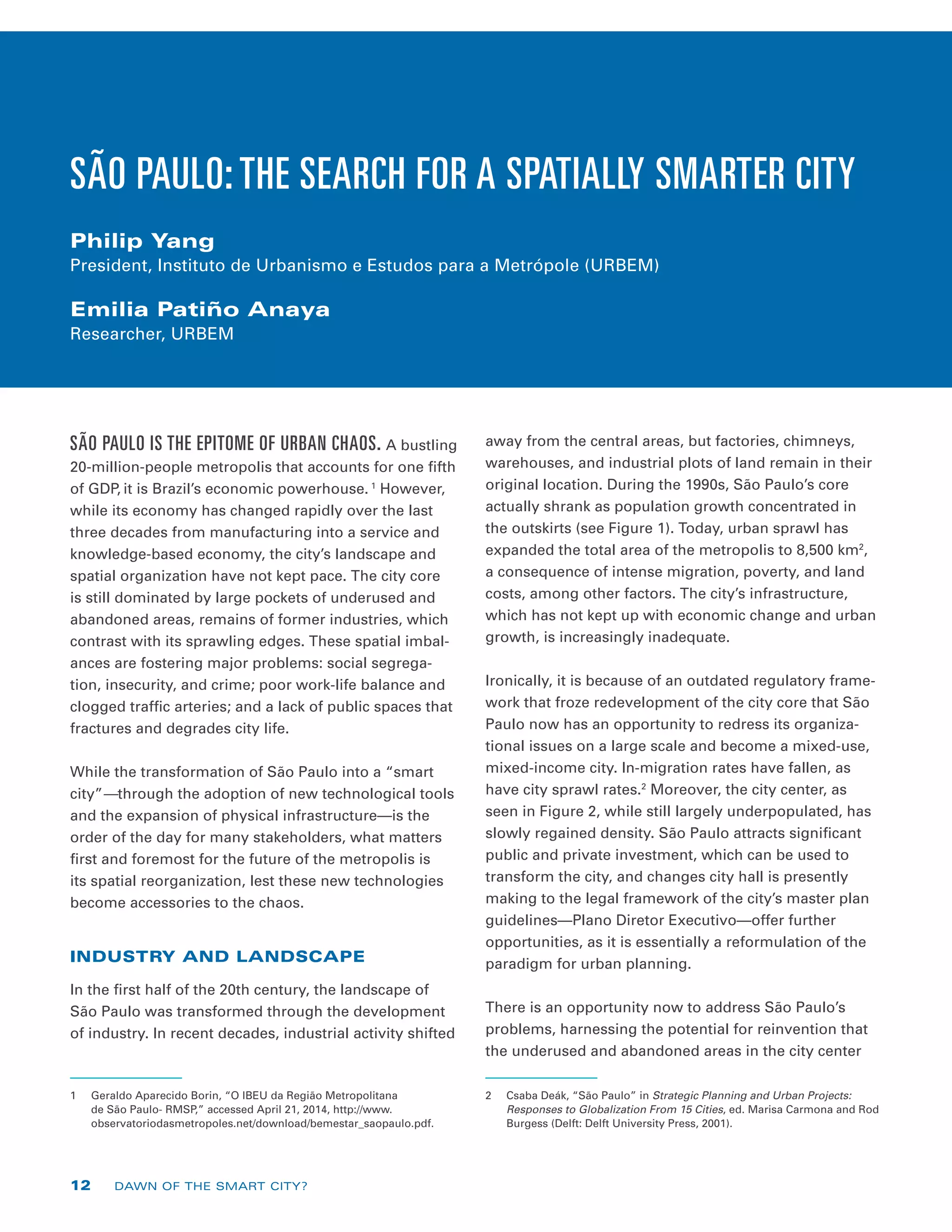 SÃO PAULO IS THE EPITOME OF URBAN CHAOS. A bustling
20-million-people metropolis that accounts for one fifth
of GDP, it is Brazil’s economic powerhouse. 1
However,
while its economy has changed rapidly over the last
three decades from manufacturing into a service and
knowledge-based economy, the city’s landscape and
spatial organization have not kept pace. The city core
is still dominated by large pockets of underused and
abandoned areas, remains of former industries, which
contrast with its sprawling edges. These spatial imbal-
ances are fostering major problems: social segrega-
tion, insecurity, and crime; poor work-life balance and
clogged traffic arteries; and a lack of public spaces that
fractures and degrades city life.
While the transformation of São Paulo into a “smart
city”—through the adoption of new technological tools
and the expansion of physical infrastructure—is the
order of the day for many stakeholders, what matters
first and foremost for the future of the metropolis is
its spatial reorganization, lest these new technologies
become accessories to the chaos.
INDUSTRY AND LANDSCAPE
In the first half of the 20th century, the landscape of
São Paulo was transformed through the development
of industry. In recent decades, industrial activity shifted
1	 Geraldo Aparecido Borin, “O IBEU da Região Metropolitana
de São Paulo- RMSP,” accessed April 21, 2014, http://www.
observatoriodasmetropoles.net/download/bemestar_saopaulo.pdf.
away from the central areas, but factories, chimneys,
warehouses, and industrial plots of land remain in their
original location. During the 1990s, São Paulo’s core
actually shrank as population growth concentrated in
the outskirts (see Figure 1). Today, urban sprawl has
expanded the total area of the metropolis to 8,500 km2
,
a consequence of intense migration, poverty, and land
costs, among other factors. The city’s infrastructure,
which has not kept up with economic change and urban
growth, is increasingly inadequate.
Ironically, it is because of an outdated regulatory frame-
work that froze redevelopment of the city core that São
Paulo now has an opportunity to redress its organiza-
tional issues on a large scale and become a mixed-use,
mixed-income city. In-migration rates have fallen, as
have city sprawl rates.2
Moreover, the city center, as
seen in Figure 2, while still largely underpopulated, has
slowly regained density. São Paulo attracts significant
public and private investment, which can be used to
transform the city, and changes city hall is presently
making to the legal framework of the city’s master plan
guidelines—Plano Diretor Executivo—offer further
opportunities, as it is essentially a reformulation of the
paradigm for urban planning.
There is an opportunity now to address São Paulo’s
problems, harnessing the potential for reinvention that
the underused and abandoned areas in the city center
2	 Csaba Deák, “São Paulo” in Strategic Planning and Urban Projects:
Responses to Globalization From 15 Cities, ed. Marisa Carmona and Rod
Burgess (Delft: Delft University Press, 2001).
SÃO PAULO: THE SEARCH FOR A SPATIALLY SMARTER CITY
Philip Yang
President, Instituto de Urbanismo e Estudos para a Metrópole (URBEM)
Emilia Patiño Anaya
Researcher, URBEM
12 DAWN OF THE SMART CITY?
 