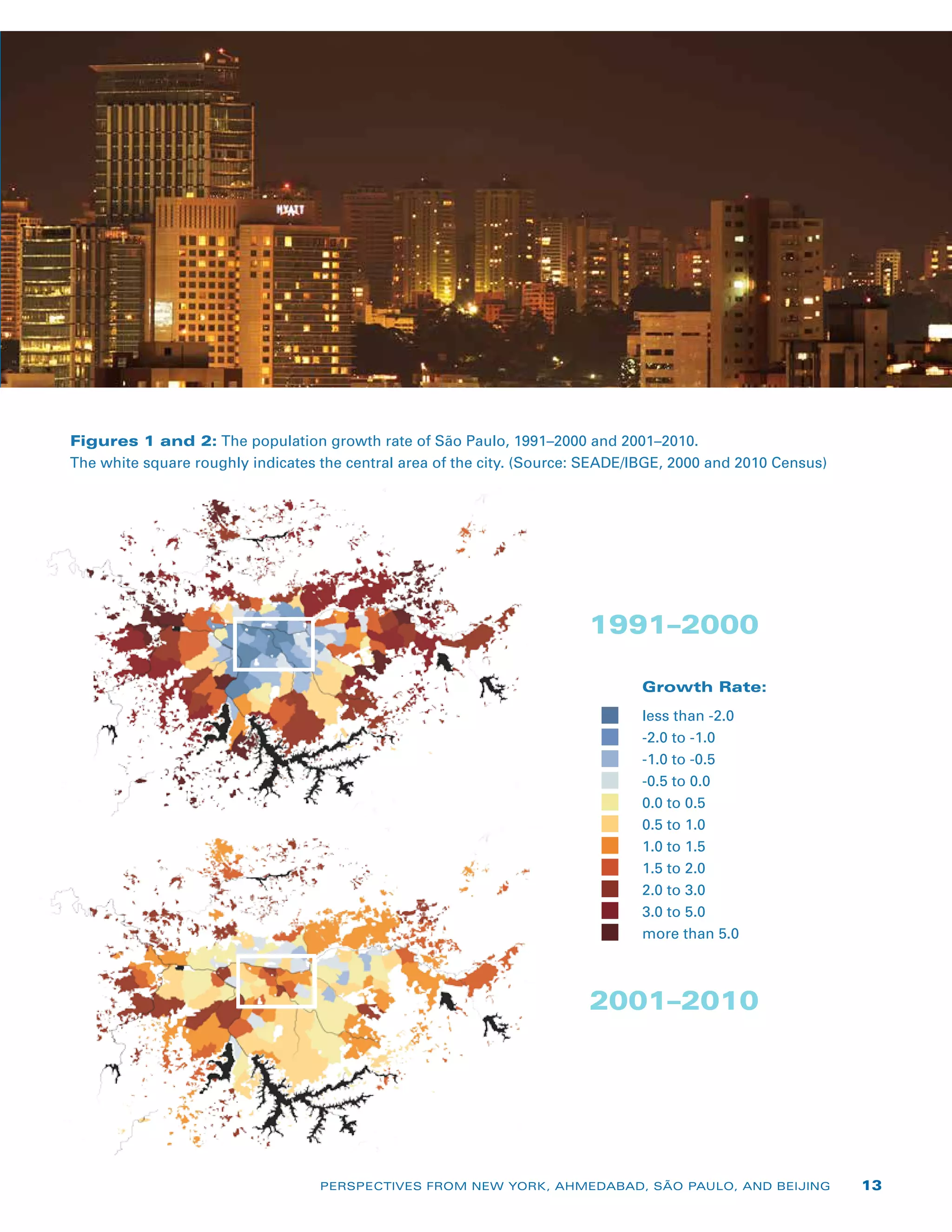 Figures 1 and 2: The population growth rate of São Paulo, 1991–2000 and 2001–2010.
The white square roughly indicates the central area of the city. (Source: SEADE/IBGE, 2000 and 2010 Census)
Growth Rate:
less than -2.0
-2.0 to -1.0
-1.0 to -0.5
-0.5 to 0.0
0.0 to 0.5
0.5 to 1.0
1.0 to 1.5
1.5 to 2.0
2.0 to 3.0
3.0 to 5.0
more than 5.0
1991–2000
2001–2010
PERSPECTIVES FROM NEW YORK, AHMEDABAD, SÃO PAULO, AND BEIJING 13
 