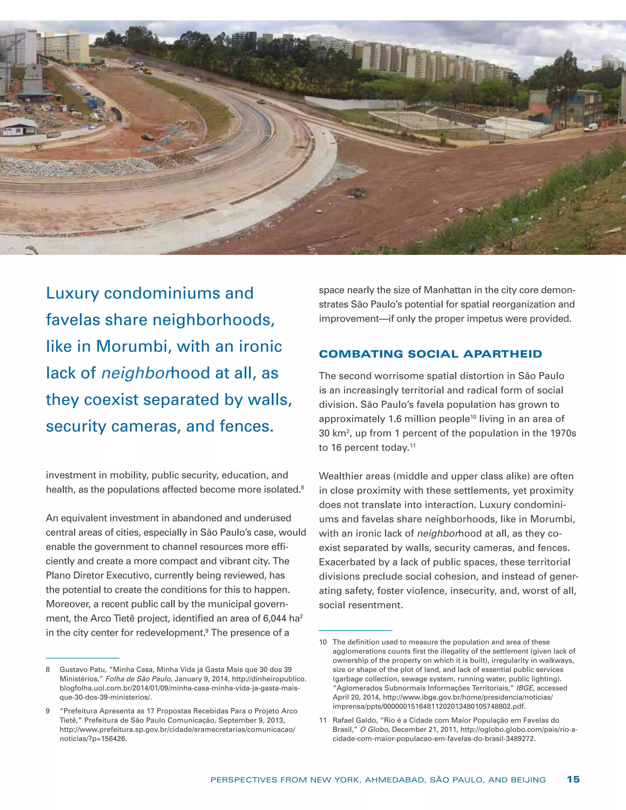 investment in mobility, public security, education, and
health, as the populations affected become more isolated.8
An equivalent investment in abandoned and underused
central areas of cities, especially in São Paulo’s case, would
enable the government to channel resources more effi-
ciently and create a more compact and vibrant city. The
Plano Diretor Executivo, currently being reviewed, has
the potential to create the conditions for this to happen.
Moreover, a recent public call by the municipal govern-
ment, the Arco Tietê project, ­identified an area of 6,044 ha2
in the city center for redevelopment.9
The presence of a
8	 Gustavo Patu, “Minha Casa, Minha Vida já Gasta Mais que 30 dos 39
Ministérios,” Folha de São Paulo, January 9, 2014, http://dinheiropublico.
blogfolha.uol.com.br/2014/01/09/minha-casa-minha-vida-ja-gasta-mais-
que-30-dos-39-ministerios/.
9	 “Prefeitura Apresenta as 17 Propostas Recebidas Para o Projeto Arco
Tietê,” Prefeitura de São Paulo Comunicação, September 9, 2013,
http://www.prefeitura.sp.gov.br/cidade/sramecretarias/comunicacao/
noticias/?p=156426.
space nearly the size of Manhattan in the city core demon-
strates São Paulo’s potential for spatial reorganization and
improvement—if only the proper impetus were provided.
COMBATING SOCIAL APARTHEID
The second worrisome spatial distortion in São Paulo
is an increasingly territorial and radical form of social
division. São Paulo’s favela population has grown to
approximately 1.6 million people10
living in an area of
30 km2
, up from 1 percent of the population in the 1970s
to 16 percent today.11
Wealthier areas (middle and upper class alike) are often
in close proximity with these settlements, yet proximity
does not translate into interaction. Luxury condomini-
ums and favelas share neighborhoods, like in Morumbi,
with an ironic lack of neighborhood at all, as they co-
exist separated by walls, security cameras, and fences.
Exacerbated by a lack of public spaces, these territorial
divisions preclude social cohesion, and instead of gener-
ating safety, foster violence, insecurity, and, worst of all,
social resentment.
10	 The definition used to measure the population and area of these
agglomerations counts first the illegality of the settlement (given lack of
ownership of the property on which it is built), irregularity in walkways,
size or shape of the plot of land, and lack of essential public services
(garbage collection, sewage system, running water, public lighting).
“Aglomerados Subnormais Informações Territoriais,” IBGE, accessed
April 20, 2014, http://www.ibge.gov.br/home/presidencia/noticias/
imprensa/ppts/00000015164811202013480105748802.pdf.
11	 Rafael Galdo, “Rio é a Cidade com Maior População em Favelas do
Brasil,” O Globo, December 21, 2011, http://oglobo.globo.com/pais/rio-a-
cidade-com-maior-populacao-em-favelas-do-brasil-3489272.
Luxury condominiums and
favelas share neighborhoods,
like in Morumbi, with an ironic
lack of neighborhood at all, as
they coexist separated by walls,
security cameras, and fences.
PERSPECTIVES FROM NEW YORK, AHMEDABAD, SÃO PAULO, AND BEIJING 15
 