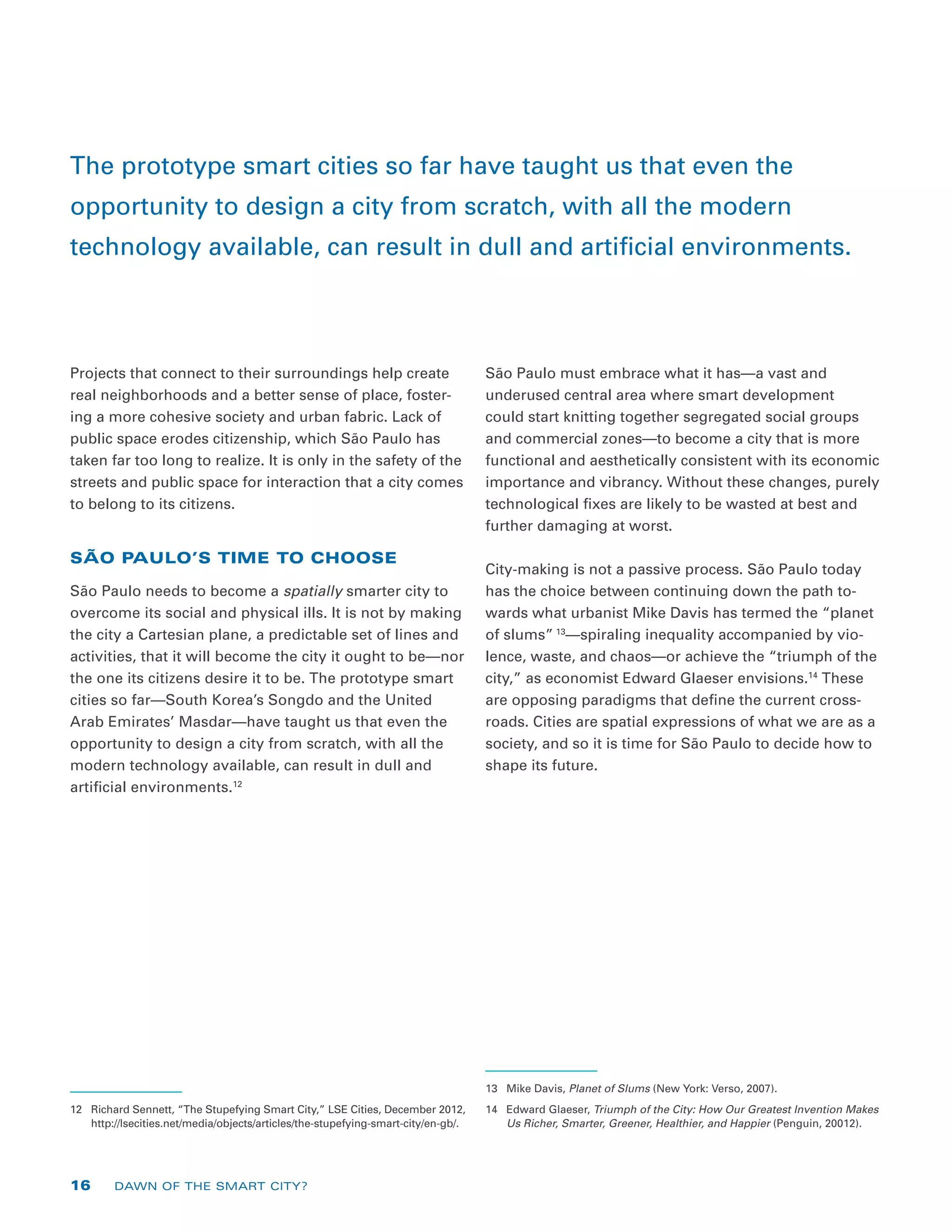 Projects that connect to their surroundings help create
real neighborhoods and a better sense of place, foster-
ing a more cohesive society and urban fabric. Lack of
public space erodes citizenship, which São Paulo has
taken far too long to realize. It is only in the safety of the
streets and public space for interaction that a city comes
to belong to its citizens.
SÃO PAULO’S TIME TO CHOOSE
São Paulo needs to become a spatially smarter city to
overcome its social and physical ills. It is not by making
the city a Cartesian plane, a predictable set of lines and
activities, that it will become the city it ought to be—nor
the one its citizens desire it to be. The prototype smart
cities so far—South Korea’s Songdo and the United
Arab Emirates’ Masdar—have taught us that even the
opportunity to design a city from scratch, with all the
modern technology available, can result in dull and
artificial environments.12
12	 Richard Sennett, “The Stupefying Smart City,” LSE Cities, December 2012,
http://lsecities.net/media/objects/articles/the-stupefying-smart-city/en-gb/.
São Paulo must embrace what it has—a vast and
underused central area where smart development
could start knitting together segregated social groups
and commercial zones—to become a city that is more
functional and aesthetically consistent with its economic
importance and vibrancy. Without these changes, purely
technological fixes are likely to be wasted at best and
further damaging at worst.
City-making is not a passive process. São Paulo today
has the choice between continuing down the path to-
wards what urbanist Mike Davis has termed the “planet
of slums” 13
—spiraling inequality accompanied by vio-
lence, waste, and chaos—or achieve the “triumph of the
city,” as economist Edward Glaeser envisions.14
These
are opposing paradigms that define the current cross-
roads. Cities are spatial expressions of what we are as a
society, and so it is time for São Paulo to decide how to
shape its future.
13	 Mike Davis, Planet of Slums (New York: Verso, 2007).
14	 Edward Glaeser, Triumph of the City: How Our Greatest Invention Makes
Us Richer, Smarter, Greener, Healthier, and Happier (Penguin, 20012).
The prototype smart cities so far have taught us that even the
opportunity to design a city from scratch, with all the modern
technology available, can result in dull and artificial environments.
16 DAWN OF THE SMART CITY?
 