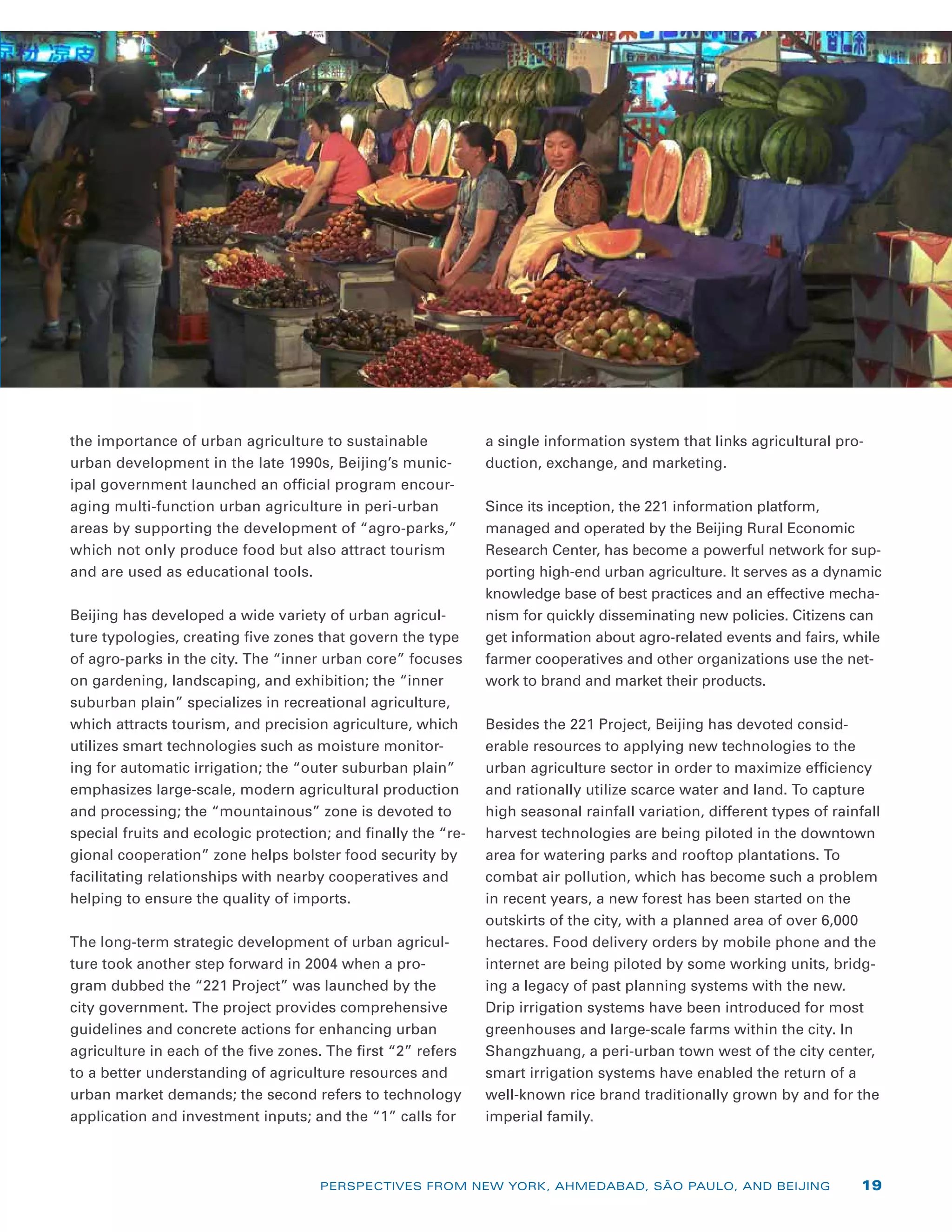 the importance of urban agriculture to sustainable
urban development in the late 1990s, Beijing’s munic-
ipal government launched an official program encour-
aging multi-function urban agriculture in peri-urban
areas by supporting the development of “agro-parks,”
which not only produce food but also attract tourism
and are used as educational tools.
Beijing has developed a wide variety of urban agricul-
ture typologies, creating five zones that govern the type
of agro-parks in the city. The “inner urban core” focuses
on gardening, landscaping, and exhibition; the “inner
suburban plain” specializes in recreational agriculture,
which attracts tourism, and precision agriculture, which
utilizes smart technologies such as moisture monitor-
ing for automatic irrigation; the “outer suburban plain”
emphasizes large-scale, modern agricultural production
and processing; the “mountainous” zone is devoted to
special fruits and ecologic protection; and finally the “re-
gional cooperation” zone helps bolster food security by
facilitating relationships with nearby cooperatives and
helping to ensure the quality of imports.
The long-term strategic development of urban agricul-
ture took another step forward in 2004 when a pro-
gram dubbed the “221 Project” was launched by the
city government. The project provides comprehensive
guidelines and concrete actions for enhancing urban
agriculture in each of the five zones. The first “2” refers
to a better understanding of agriculture resources and
urban market demands; the second refers to technology
application and investment inputs; and the “1” calls for
a single information system that links agricultural pro-
duction, exchange, and marketing.
Since its inception, the 221 information platform,
­managed and operated by the Beijing Rural Economic
Research Center, has become a powerful network for sup-
porting high-end urban agriculture. It serves as a dynamic
knowledge base of best practices and an effective mecha-
nism for quickly disseminating new policies. Citizens can
get information about agro-related events and fairs, while
farmer cooperatives and other organizations use the net-
work to brand and market their products.
Besides the 221 Project, Beijing has devoted consid-
erable resources to applying new technologies to the
urban agriculture sector in order to maximize efficiency
and rationally utilize scarce water and land. To capture
high seasonal rainfall variation, different types of rainfall
harvest technologies are being piloted in the downtown
area for watering parks and rooftop plantations. To
combat air pollution, which has become such a problem
in recent years, a new forest has been started on the
outskirts of the city, with a planned area of over 6,000
hectares. Food delivery orders by mobile phone and the
internet are being piloted by some working units, bridg-
ing a legacy of past planning systems with the new.
Drip irrigation systems have been introduced for most
greenhouses and large-scale farms within the city. In
Shangzhuang, a peri-urban town west of the city center,
smart irrigation systems have enabled the return of a
well-known rice brand traditionally grown by and for the
imperial family.
PERSPECTIVES FROM NEW YORK, AHMEDABAD, SÃO PAULO, AND BEIJING 19
 