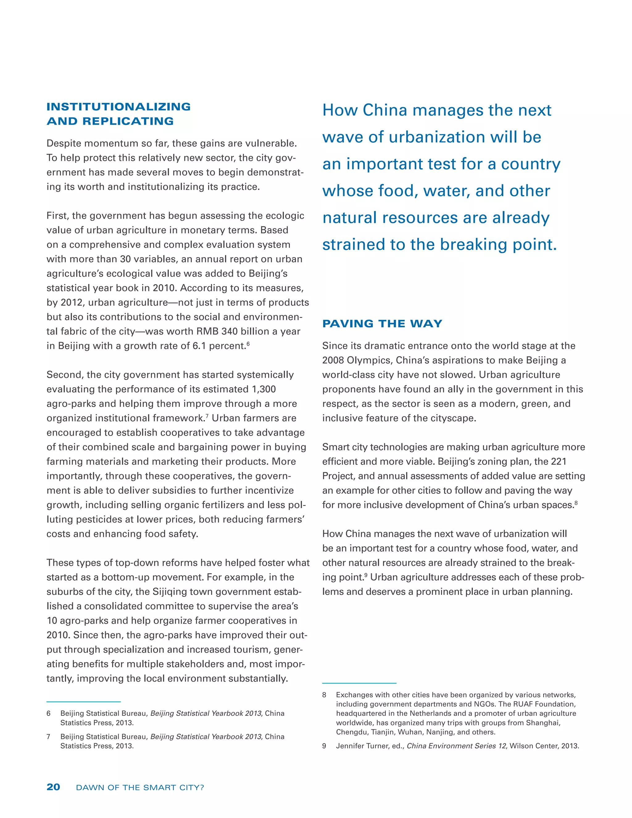 INSTITUTIONALIZING
AND REPLICATING
Despite momentum so far, these gains are vulnerable.
To help protect this relatively new sector, the city gov-
ernment has made several moves to begin demonstrat-
ing its worth and institutionalizing its practice.
First, the government has begun assessing the ecologic
value of urban agriculture in monetary terms. Based
on a comprehensive and complex evaluation system
with more than 30 variables, an annual report on urban
agriculture’s ecological value was added to Beijing’s
statistical year book in 2010. According to its measures,
by 2012, urban agriculture—not just in terms of products
but also its contributions to the social and environmen-
tal fabric of the city—was worth RMB 340 billion a year
in Beijing with a growth rate of 6.1 percent.6
Second, the city government has started systemically
evaluating the performance of its estimated 1,300
agro-parks and helping them improve through a more
organized institutional framework.7
Urban farmers are
encouraged to establish cooperatives to take advantage
of their combined scale and bargaining power in buying
farming materials and marketing their products. More
importantly, through these cooperatives, the govern-
ment is able to deliver subsidies to further incentivize
growth, including selling organic fertilizers and less pol-
luting pesticides at lower prices, both reducing farmers’
costs and enhancing food safety.
These types of top-down reforms have helped foster what
started as a bottom-up movement. For example, in the
suburbs of the city, the Sijiqing town government estab-
lished a consolidated committee to supervise the area’s
10 agro-parks and help organize farmer cooperatives in
2010. Since then, the agro-parks have improved their out-
put through specialization and increased tourism, gener-
ating benefits for multiple stakeholders and, most impor-
tantly, improving the local environment substantially.
6	 Beijing Statistical Bureau, Beijing Statistical Yearbook 2013, China
Statistics Press, 2013.
7	 Beijing Statistical Bureau, Beijing Statistical Yearbook 2013, China
Statistics Press, 2013.
PAVING THE WAY
Since its dramatic entrance onto the world stage at the
2008 Olympics, China’s aspirations to make Beijing a
world-class city have not slowed. Urban agriculture
proponents have found an ally in the government in this
respect, as the sector is seen as a modern, green, and
inclusive feature of the cityscape.
Smart city technologies are making urban agriculture more
efficient and more viable. Beijing’s zoning plan, the 221
Project, and annual assessments of added value are setting
an example for other cities to follow and paving the way
for more inclusive development of China’s urban spaces.8
How China manages the next wave of urbanization will
be an important test for a country whose food, water, and
other natural resources are already strained to the break-
ing point.9
Urban agriculture addresses each of these prob-
lems and deserves a prominent place in urban planning.
8	 Exchanges with other cities have been organized by various networks,
including government departments and NGOs. The RUAF Foundation,
headquartered in the Netherlands and a promoter of urban agriculture
worldwide, has organized many trips with groups from Shanghai,
Chengdu, Tianjin, Wuhan, Nanjing, and others.
9	 Jennifer Turner, ed., China Environment Series 12, Wilson Center, 2013.
How China manages the next
wave of urbanization will be
an important test for a country
whose food, water, and other
natural resources are already
strained to the breaking point.
20 DAWN OF THE SMART CITY?
 